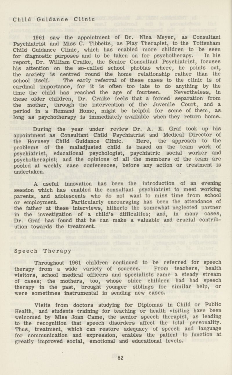 Child Guidance Clinic 1961 saw the appointment of Dr. Nina Meyer, as Consultant Psychiatrist and Miss C. Tibbetts, as Play Therapist, to the Tottenham Child Guidance Clinic, which has enabled more children to be seen for diagnostic purposes and to be taken on for psychotherapy. In his report, Dr. William Craike, the Senior Consultant Psychiatrist, focuses his attention on the so-called school phobias where, he points out, the anxiety is centred round the home relationship rather than the school itself. The early referral of these cases to the clinic is of cardinal importance, for it is often too late to do anything by the time the child has reached the age of fourteen. Nevertheless, in these older children, Dr. Craike feels that a forced separation from the mother, through the intervention of the Juvenile Court, and a period in a Remand Home, might be helpful for some of them, as long as psychotherapy is immediately available when they return home. During the year under review Dr. A. K. Graf took up his appointment as Consultant Child Psychiatrist and Medical Director of the Hornsey Child Guidance Clinic. Here, the approach to the problems of the maladjusted child is based on the team work of psychiatrist, educational psychologist, psychiatric social worker and psychotherapist; and the opinions of all the members of the team are pooled at weekly case conferences, before any action or treatment is undertaken. A useful innovation has been the introduction of an evening session which has enabled the consultant psychiatrist to meet working parents, and adolescents who do not want to miss time from school or employment. Particularly encouraging has been the attendance of the father at these interviews, hitherto the somewhat neglected partner in the investigation of a child's difficulties; and, in many cases, Dr. Graf has found that he can make a valuable and crucial contrib ution towards the treatment. Speech Therapy Throughout 1961 children continued to be referred for speech therapy from a wide variety of sources. From teachers, health visitors, school medical officers and specialists came a steady stream of cases; the mothers, too, whose older children had had speech therapy in the past, brought younger siblings for similar help, or were sometimes instrumental in sending new cases. Visits from doctors studying for Diplomas in Child or Public Health, and students training for teaching or health visiting have been welcomed by Miss Joan Came, the senior speech therapist, as leading to the recognition that speech disorders affect the total personality. Thus, treatment, which can restore adequacy of speech and language for communication and expression, enables the patient to function at greatly improved social, emotional and educational levels. 82