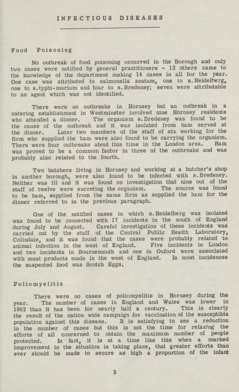 INFECTIOUS DISEASES Food Poisoning No outbreak of food poisoning occurred in the Borough and only two cases were notified by general practitioners - 12 others came to the knowledge of the department making 14 cases in all for the year. One case was attributed to salmonella anatum, one to s.Heidelberg, one to s.typhi-murium and four to s.Bredeney; seven were attributable to an agent which was not identified. There were no outbreaks in Hornsey but an outbreak in a catering establishment in Westminster involved nine Hornsey residents who attended a dinner. The organism s.Bredeney was found to be the cause of the outbreak and it was isolated from ham served at the dinner. Later two members of the staff of six working for the firm who supplied the ham were also found to be carrying the organism. There were four outbreaks about this time in the London area. Ham was proved to be a common factor in three of the outbreaks and was probably also related to the fourth. Two butchers living in Hornsey and working at a butcher's shop in another borough, were also found to be infected with s.Bredeney. Neither was ill and it was found on investigation that nine out of the staff of twelve were excreting the organism. The source was found to be ham, supplied from the same firm as supplied the ham for the dinner referred to in the previous paragraph. One of the notified cases in which s.Heidelberg was isolated was found to be connected with 17 incidents in the south of England during July and August. Careful investigation of these incidents was carried out by the staff of the Central Public Health Laboratory, Colindale, and it was found that the cases were probably related to animal infection in the west of England. Five incidents in London and two incidents in Bournemouth and one in Oxford were associated with meat products made in the west of England. In most incidences the suspected food was Scotch Eggs. Poliomyelitis There were no cases of poliomyelitis in Hornsey during the year. The number of cases in England and Wales was lower In 1962 than it has been for nearly half a century. This is clearly the result of the nation wide campaign for vaccination of the susceptible population against this disease. It is satisfying to see a reduction in the number of cases but this is not the time for relaxing the efforts of all concerned to obtain the maximum number of people protected. In fact, it is at a time like this when a marked improvement in the situation is taking place, that greater efforts than ever should be made to secure as high a proportion of the Infant 5