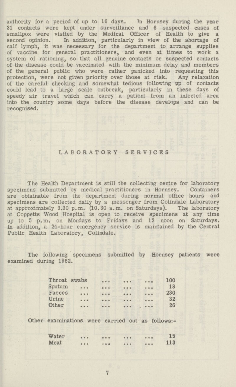 authority for a period of up to 16 days. In Hornsey during the year 31 contacts were kept under surveillance and 6 suspected cases of smallpox were visited by the Medical Officer of Health to give a second opinion. In addition, particularly in view of the shortage of calf lymph, it was necessary for the department to arrange supplies of vaccine for general practitioners, and even at times to work a system of rationing, so that all genuine contacts or suspected contacts of the disease could be vaccinated with the minimum delay and members of the general public who were rather panicked into requesting this protection, were not given priority over those at risk. Any relaxation of the careful checking and somewhat tedious following up of contacts could lead to a large scale outbreak, particularly in these days of speedy air travel which can carry a patient from an infected area into the country some days before the disease develops and can be recognised. LABORATORY SERVICES The Health Department is still the collecting centre for laboratory specimens submitted by medical practitioners in Hornsey. Containers are obtainable from the department during normal office hours and specimens are collected daily by a messenger from Colindale Laboratory at approximately 3.30 p.m. (10.30 a.m. on Saturdays). The laboratory at Coppetts Wood Hospital is open to receive specimens at any time up to 5 p.m. on Mondays to Fridays and 12 noon on Saturdays. In addition, a 24-hour emergency service is maintained by the Central Public Health Laboratory, Colindale. The following specimens submitted by Hornsey patients were examined during 1962. Throat swabs 100 Sputum 18 Faeces 230 Urine 32 Other 26 Other examinations were carried out as follows:- Water 15 Meat 113 7