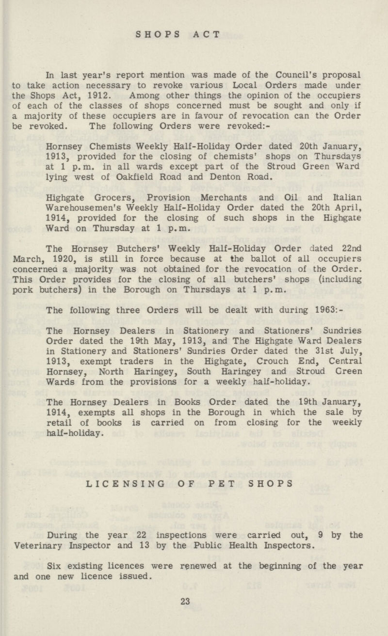 SHOPS ACT In last year's report mention was made of the Council's proposal to take action necessary to revoke various Local Orders made under the Shops Act, 1912. Among other things the opinion of the occupiers of each of the classes of shops concerned must be sought and only if a majority of these occupiers are in favour of revocation can the Order be revoked. The following Orders were revoked:- Hornsey Chemists Weekly Half-Holiday Order dated 20th January, 1913, provided for the closing of chemists' shops on Thursdays at 1 p. m. in all wards except part of the Stroud Green Ward lying west of Oakfield Road and Denton Road. Highgate Grocers, Provision Merchants and Oil and Italian Warehousemen's Weekly Half-Holiday Order dated the 20th April, 1914, provided for the closing of such shops in the Highgate Ward on Thursday at 1 p.m. The Hornsey Butchers' Weekly Half-Holiday Order dated 22nd March, 1920, is still in force because at the ballot of all occupiers concerned a majority was not obtained for the revocation of the Order. This Order provides for the closing of all butchers' shops (including pork butchers) in the Borough on Thursdays at 1 p.m. The following three Orders will be dealt with during 1963:- The Hornsey Dealers in Stationery and Stationers' Sundries Order dated the 19th May, 1913, and The Highgate Ward Dealers in Stationery and Stationers' Sundries Order dated the 31st July, 1913, exempt traders in the Highgate, Crouch End, Central Hornsey, North Haringey, South Haringey and Stroud Green Wards from the provisions for a weekly half-holiday. The Hornsey Dealers in Books Order dated the 19th January, 1914, exempts all shops in the Borough in which the sale by retail of books is carried on from closing for the weekly half-holiday. LICENSING OF PET SHOPS During the year 22 inspections were carried out, 9 by the Veterinary Inspector and 13 by the Public Health Inspectors. Six existing licences were renewed at the beginning of the year and one new licence issued. 23