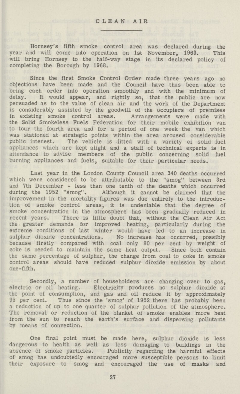 CLEAN AIR Hornsey's fifth smoke control area was declared during the year and will come into operation on 1st November, 1963. This will bring Hornsey to the half-way stage in its declared policy of completing the Borough by 1968. Since the first Smoke Control Order made three years ago no objections have been made and the Council have thus been able to bring each order into operation smoothly and with the minimum of delay. It would appear, and rightly so, that the public are now persuaded as to the value of clean air and the work of the Department is considerably assisted by the goodwill of the occupiers of premises in existing smoke control areas. Arrangements were made with the Solid Smokeless Fuels Federation for their mobile exhibition van to tour the fourth area and for a period of one week the van which was stationed at strategic points within the area aroused considerable public interest. The vehicle is -fitted with a variety of solid fuel appliances which are kept alight and a staff of technical experts is in attendance to advise members of the public concerning solid fuel burning appliances and fuels, suitable for their particular needs. Last year in the London County Council area 340 deaths occurred which were considered to be attributable to the smog between 3rd and 7th December - less than one tenth of the deaths which occurred during the 1952 smog. Although it cannot be claimed that the improvement in the mortality figures was due entirely to the introduc tion of smoke control areas, it is undeniable that the degree of smoke concentration in the atmosphere has been gradually reduced in recent years. There is little doubt that, without the Clean Air Act the greater demands for improved heating, particularly during the extreme conditions of last winter would have led to an increase in sulphur dioxide concentrations. No increase has occurred, possibly because firstly compared with coal only 80 per cent by weight of coke is needed to maintain the same heat output. Since both contain the same percentage of sulphur, the change from coal to coke in smoke control areas should have reduced sulphur dioxide emission by about one-fifth. Secondly, a number of householders are changing over to gas, electric or oil heating. Electricity produces no sulphur dioxide at the point of consumption, and gas and oil reduce it by approximately 95 per cent. Thus since the 'smog' of 1952 there has probably been a reduction of up to one quarter of sulphur pollution of the atmosphere. The removal or reduction of the blanket of smoke enables more heat from the sun to reach the earth's surface and dispersing pollutants by means of convection. One final point must be made here, sulphur dioxide is less dangerous to health as well as less damaging to buildings in the absence of smoke particles. Publicity regarding the harmful effects of smog has undoubtedly encouraged more susceptible persons to limit their exposure to smog and encouraged the use of masks and 27