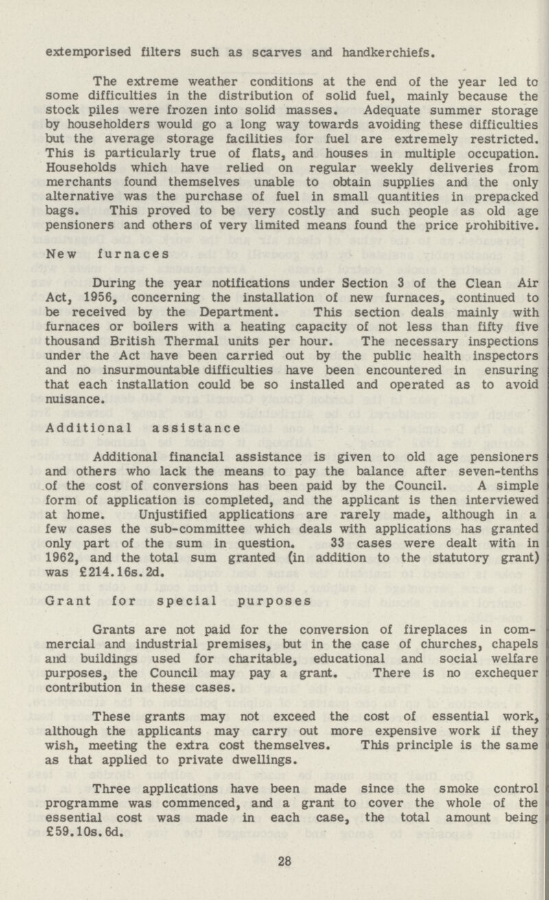 extemporised filters such as scarves and handkerchiefs. The extreme weather conditions at the end of the year led to some difficulties in the distribution of solid fuel, mainly because the stock piles were frozen into solid masses. Adequate summer storage by householders would go a long way towards avoiding these difficulties but the average storage facilities for fuel are extremely restricted. This is particularly true of flats, and houses in multiple occupation. Households which have relied on regular weekly deliveries from merchants found themselves unable to obtain supplies and the only alternative was the purchase of fuel in small quantities in prepacked bags. This proved to be very costly and such people as old age pensioners and others of very limited means found the price prohibitive. New furnaces During the year notifications under Section 3 of the Clean Air Act, 1956, concerning the installation of new furnaces, continued to be received by the Department. This section deals mainly with furnaces or boilers with a heating capacity of not less than fifty five thousand British Thermal units per hour. The necessary inspections under the Act have been carried out by the public health inspectors and no insurmountable difficulties have been encountered in ensuring that each installation could be so installed and operated as to avoid nuisance. Additional assistance Additional financial assistance is given to old age pensioners and others who lack the means to pay the balance after seven-tenths of the cost of conversions has been paid by the Council. A simple form of application is completed, and the applicant is then interviewed at home. Unjustified applications are rarely made, although in a few cases the sub-committee which deals with applications has granted only part of the sum in question. 33 cases were dealt with in 1962, and the total sum granted (in addition to the statutory grant) was £214.16s. 2d. Grant for special purposes Grants are not paid for the conversion of fireplaces in com mercial and industrial premises, but in the case of churches, chapels and buildings used for charitable, educational and social welfare purposes, the Council may pay a grant. There is no exchequer contribution in these cases. These grants may not exceed the cost of essential work, although the applicants may carry out more expensive work if they wish, meeting the extra cost themselves. This principle is the same as that applied to private dwellings. Three applications have been made since the smoke control programme was commenced, and a grant to cover the whole of the essential cost was made in each case, the total amount being £59.10s. 6d. 28