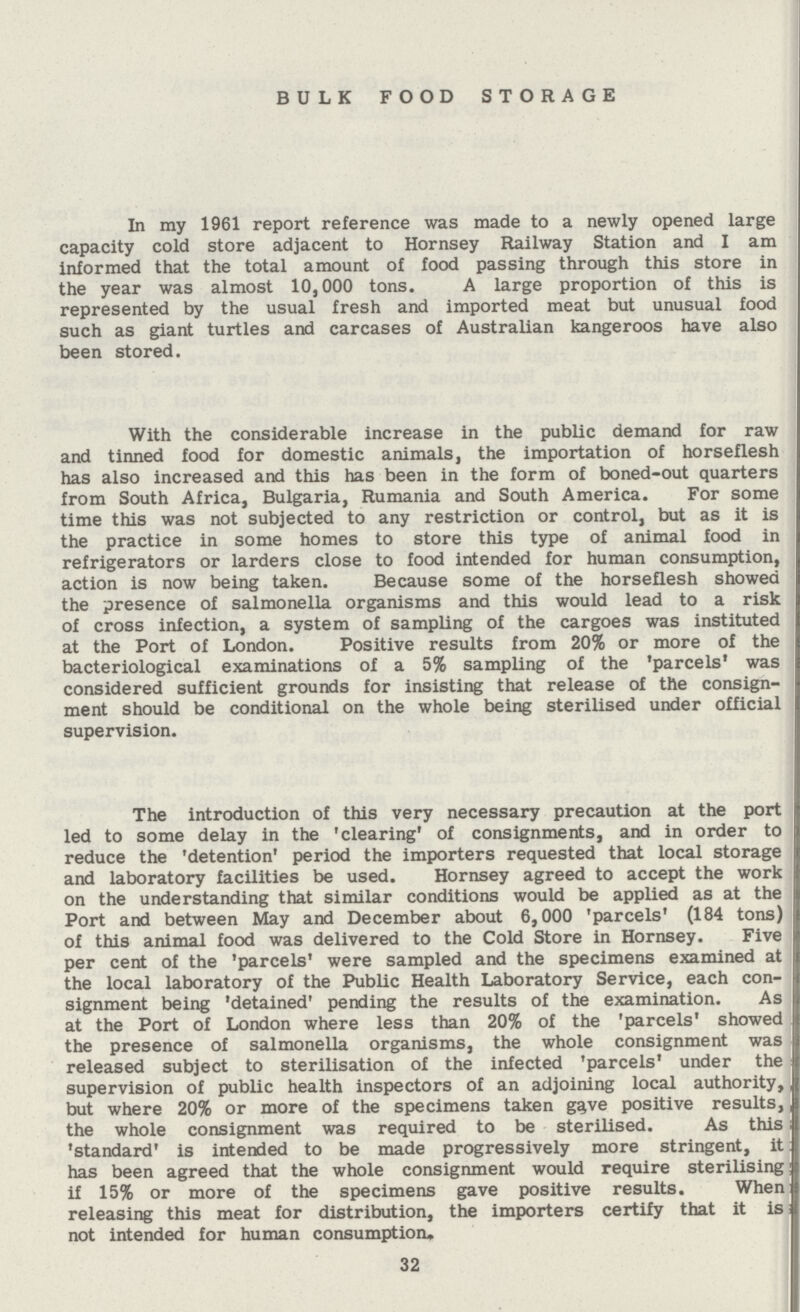 BULK FOOD STORAGE In my 1961 report reference was made to a newly opened large capacity cold store adjacent to Hornsey Railway Station and I am informed that the total amount of food passing through this store in the year was almost 10,000 tons. A large proportion of this is represented by the usual fresh and imported meat but unusual food such as giant turtles and carcases of Australian kangeroos have also been stored. With the considerable increase in the public demand for raw and tinned food for domestic animals, the importation of horseflesh has also increased and this has been in the form of boned-out quarters from South Africa, Bulgaria, Rumania and South America. For some time this was not subjected to any restriction or control, but as it is the practice in some homes to store this type of animal food in refrigerators or larders close to food intended for human consumption, action is now being taken. Because some of the horseflesh showed the presence of salmonella organisms and this would lead to a risk of cross infection, a system of sampling of the cargoes was instituted at the Port of London. Positive results from 20% or more of the bacteriological examinations of a 5% sampling of the 'parcels' was considered sufficient grounds for insisting that release of the consign ment should be conditional on the whole being sterilised under official supervision. The introduction of this very necessary precaution at the port led to some delay in the 'clearing' of consignments, and in order to reduce the 'detention' period the importers requested that local storage and laboratory facilities be used. Hornsey agreed to accept the work on the understanding that similar conditions would be applied as at the Port and between May and December about 6,000 'parcels' (184 tons) of this animal food was delivered to the Cold Store in Hornsey. Five per cent of the 'parcels' were sampled and the specimens examined at the local laboratory of the Public Health Laboratory Service, each con signment being 'detained' pending the results of the examination. As at the Port of London where less than 20% of the 'parcels' showed the presence of salmonella organisms, the whole consignment was released subject to sterilisation of the infected 'parcels' under the supervision of public health inspectors of an adjoining local authority, but where 20% or more of the specimens taken gave positive results, the whole consignment was required to be sterilised. As this 'standard' is intended to be made progressively more stringent, it has been agreed that the whole consignment would require sterilising if 15% or more of the specimens gave positive results. When releasing this meat for distribution, the importers certify that it is not intended for human consumption. 32