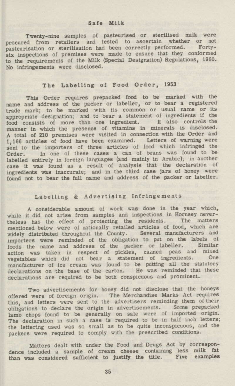 Safe Milk Twenty-nine samples of pasteurised or sterilised milk were procured from retailers and tested to ascertain whether or not pasteurisation or sterilisation had been correctly performed. Forty six inspections of premises were made to ensure that they conformed to the requirements of the Milk (Special Designation) Regulations, 1960. No infringements were disclosed. The Labelling of Food Order, 1953 This Order requires prepacked food to be marked with the name and address of the packer or labeller, or to bear a registered trade mark; to be marked with its common or usual name or its appropriate designation; and to bear a statement of ingredients if the food consists of more than one ingredient. It also controls the manner in which the presence of vitamins in minerals is disclosed. A total of 210 premises were visited in connection with the Order and 1,166 articles of food have been examined. Letters of warning were sent to the importers of three articles of food which infringed the Order. In one of these cases a can of beans was found to be labelled entirely in foreign languages (and mainly in Arabic); in another case it was found as a result of analysis that the declaration of ingredients was inaccurate; and in the third case jars of honey were found not to bear the full name and address of the packer or labeller. Labelling & Advertising Infringements A considerable amount of work was done in the year which, while it did not arise from samples and inspections in Hornsey never theless has the effect of protecting the residents. The matters mentioned below were of nationally retailed articles of food, which are widely distributed throughout the County. Several manufacturers and importers were reminded of the obligation to put on the labels of foods the name and address of the packer or labeller. Similar action was taken in respect of pickles, caaned peas and mixed vegetables which did not bear a statement of ingredients. One manufacturer of ice cream was found to be putting all the statutory declarations on the base of the carton. He was reminded that these declarations are required to be both conspicuous and prominent. Two advertisements for honey did not disclose that the honeys offered were of foreign origin. The Merchandise Marks Act requires this, and letters were sent to the advertisers reminding them of their obligations to declare the origin in advertisements. Some prepacked lamb chops found to be generally on sale were of imported origin. The declaration in such a case is required to be in half inch letters; the lettering used was so small as to be quite inconspicuous, and the packers were required to comply with the prescribed conditions. Matters dealt with under the Food and Drugs Act by correspon dence included a sample of cream cheese containing less milk fat than was considered sufficient to justify the title. Five examples 35