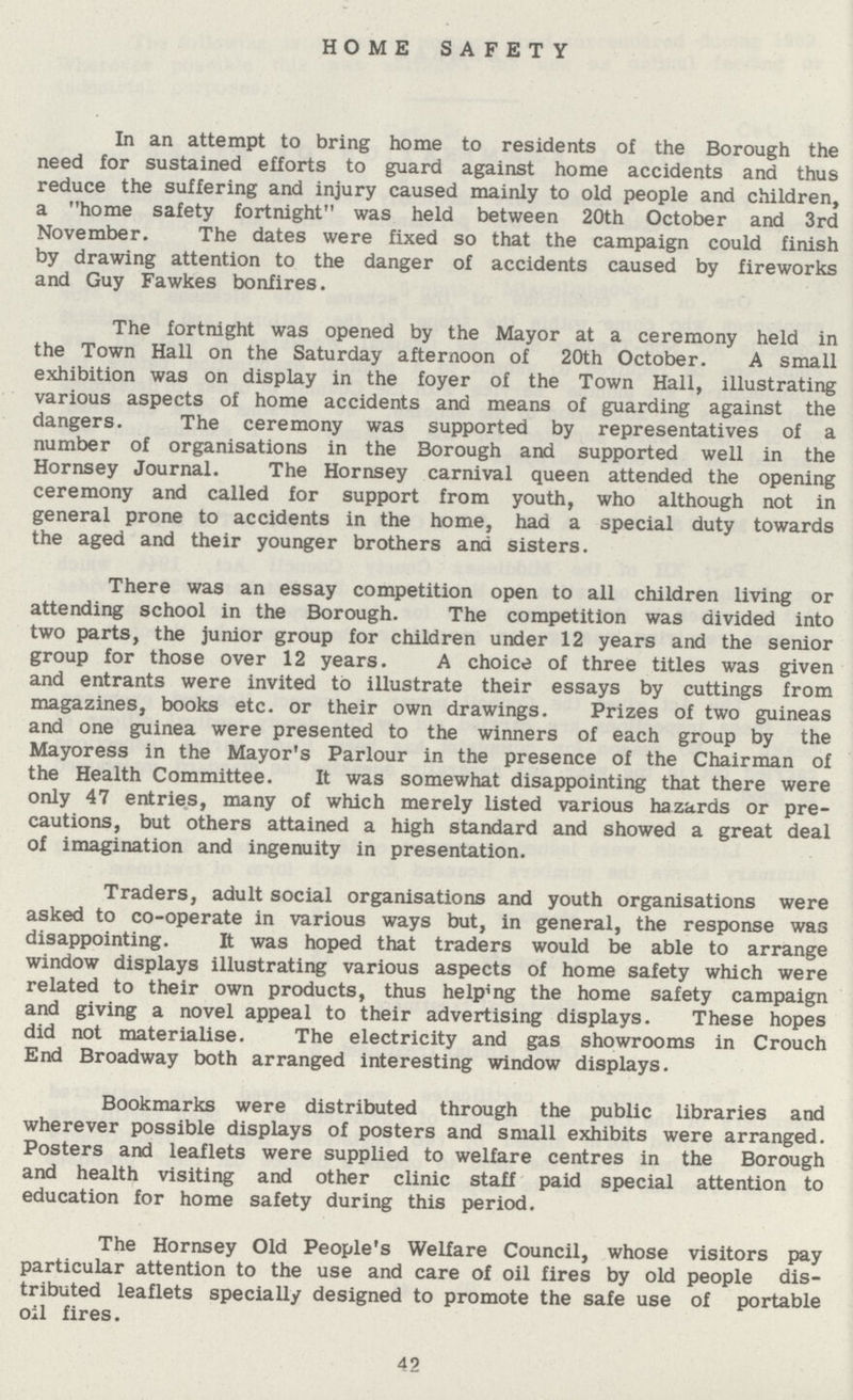 HOME SAFETY In an attempt to bring home to residents of the Borough the need for sustained efforts to guard against home accidents and thus reduce the suffering and injury caused mainly to old people and children, a home safety fortnight was held between 20th October and 3rd November. The dates were fixed so that the campaign could finish by drawing attention to the danger of accidents caused by fireworks and Guy Fawkes bonfires. The fortnight was opened by the Mayor at a ceremony held in the Town Hall on the Saturday afternoon of 20th October. A small exhibition was on display in the foyer of the Town Hall, illustrating various aspects of home accidents and means of guarding against the dangers. The ceremony was supported by representatives of a number of organisations in the Borough and supported well in the Hornsey Journal. The Hornsey carnival queen attended the opening ceremony and called for support from youth, who although not in general prone to accidents in the home, had a special duty towards the aged and their younger brothers and sisters. There was an essay competition open to all children living or attending school in the Borough. The competition was divided into two parts, the junior group for children under 12 years and the senior group for those over 12 years. A choice of three titles was given and entrants were invited to illustrate their essays by cuttings from magazines, books etc. or their own drawings. Prizes of two guineas and one guinea were presented to the winners of each group by the Mayoress in the Mayor's Parlour in the presence of the Chairman of the Health Committee. It was somewhat disappointing that there were only 47 entries, many of which merely listed various hazards or pre cautions, but others attained a high standard and showed a great deal of imagination and ingenuity in presentation. Traders, adult social organisations and youth organisations were asked to co-operate in various ways but, in general, the response was disappointing. It was hoped that traders would be able to arrange window displays illustrating various aspects of home safety which were related to their own products, thus helping the home safety campaign and giving a novel appeal to their advertising displays. These hopes did not materialise. The electricity and gas showrooms in Crouch End Broadway both arranged interesting window displays. Bookmarks were distributed through the public libraries and wherever possible displays of posters and small exhibits were arranged. Posters and leaflets were supplied to welfare centres in the Borough and health visiting and other clinic staff paid special attention to education for home safety during this period. The Hornsey Old People's Welfare Council, whose visitors pay particular attention to the use and care of oil fires by old people dis tributed leaflets specially designed to promote the safe use of portable oil fires. 42