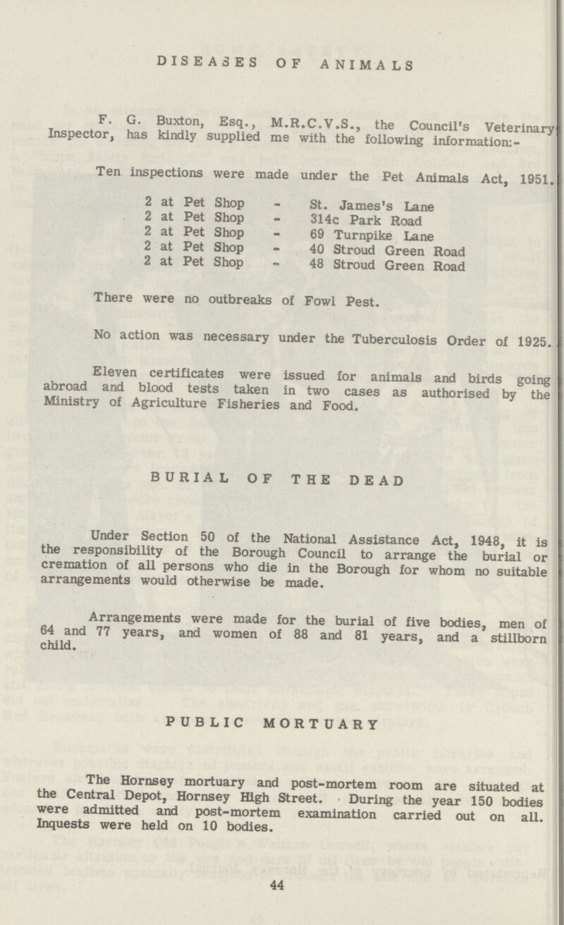 DISEASES OF ANIMALS F. G. Buxton, Esq., M.R.C.V.S., the Council's Veterinary Inspector, has kindly supplied me with the following information: - Ten inspections were made under the Pet Animals Act, 1951. 2 at Pet Shop - St. James's Lane 2 at Pet Shop - 314c Park Road 2 at Pet Shop - 69 Turnpike Lane 2 at Pet Shop - 40 Stroud Green Road 2 at Pet Shop - 48 Stroud Green Road There were no outbreaks of Fowl Pest. No action was necessary under the Tuberculosis Order of 1925. Eleven certificates were issued for animals and birds going abroad and blood tests taken in two cases as authorised by the Ministry of Agriculture Fisheries and Food. BURIAL OF THE DEAD Under Section 50 of the National Assistance Act, 1948, it is the responsibility of the Borough Council to arrange the burial or cremation of all persons who die in the Borough for whom no suitable arrangements would otherwise be made. Arrangements were made for the burial of five bodies, men of 64 and 77 years, and women of 88 and 81 years, and a stillborn child. PUBLIC MORTUARY The Hornsey mortuary and post-mortem room are situated at the Central Depot, Hornsey High Street. During the year 150 bodies were admitted and post-mortem examination carried out on all. Inquests were held on 10 bodies. 44