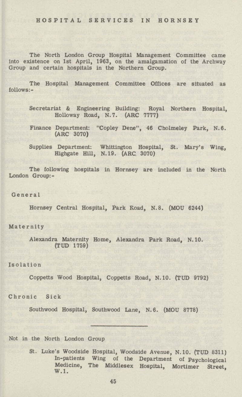 HOSPITAL SERVICES IN HORNSEY The North London Group Hospital Management Committee came into existence on 1st April, 1963, on the amalgamation of the Archway Group and certain hospitals in the Northern Group. The Hospital Management Committee Offices are situated as follows:- Secretariat & Engineering Building: Royal Northern Hospital, Holloway Road, N.7. (ARC 7777) Finance Department: Copley Dene, 46 Cholmeley Park, N.6. (ARC 3070) Supplies Department: Whittington Hospital, St. Mary's Wing, Highgate Hill, N.19. (ARC. 3070) The following hospitals in Hornsey are included in the North London Group: - General Hornsey Central Hospital, Park Road, N. 8. (MOU 6244) Maternity Alexandra Maternity Home, Alexandra Park Road, N. 10. (TUD 1759) Isolation Coppetts Wood Hospital, Coppetts Road, N. 10. (TUD 9792) Chronic Sick Southwood Hospital, Southwood Lane, N. 6. (MOU 8778) Not in the North London Group St. Luke's Woodside Hospital, Woodside Avenue, N. 10. (TUD 8311) In-patients Wing of the Department of Psychological Medicine, The Middlesex Hospital, Mortimer Street, W.1 45