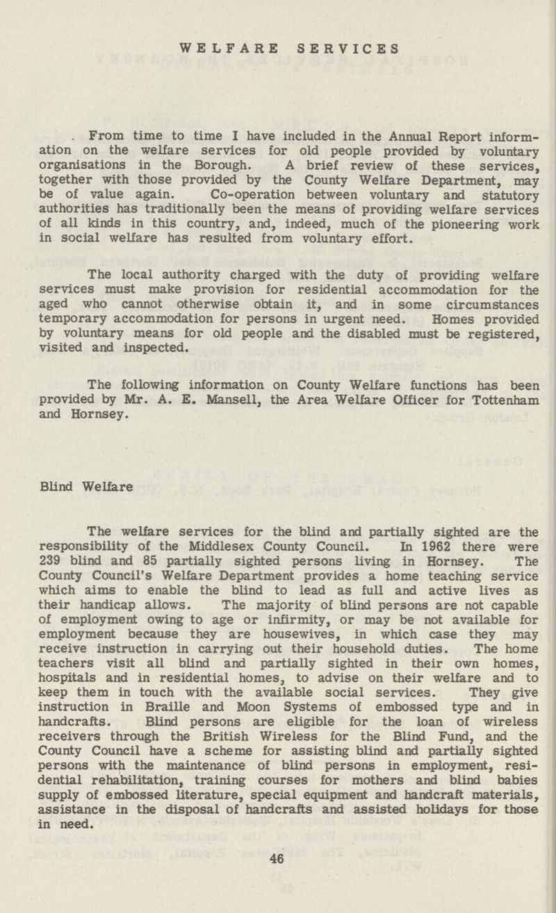 WELFARE SERVICES From time to time I have included in the Annual Report inform ation on the welfare services for old people provided by voluntary organisations in the Borough. A brief review of these services, together with those provided by the County Welfare Department, may be of value again. Co-operation between voluntary and statutory authorities has traditionally been the means of providing welfare services of all kinds in this country, and, indeed, much of the pioneering work in social welfare has resulted from voluntary effort. The local authority charged with the duty of providing welfare services must make provision for residential accommodation for the aged who cannot otherwise obtain it, and in some circumstances temporary accommodation for persons in urgent need. Homes provided by voluntary means for old people and the disabled must be registered, visited and inspected. The following information on County Welfare functions has been provided by Mr. A. E. Mansell, the Area Welfare Officer for Tottenham and Hornsey. Blind Welfare The welfare services for the blind and partially sighted are the responsibility of the Middlesex County Council. In 1962 there were 239 blind and 85 partially sighted persons living in Hornsey. The County Council's Welfare Department provides a home teaching service which aims to enable the blind to lead as full and active lives as their handicap allows. The majority of blind persons are not capable of employment owing to age or infirmity, or may be not available for employment because they are housewives, in which case they may receive instruction in carrying out their household duties. The home teachers visit all blind and partially sighted in their own homes, hospitals and in residential homes, to advise on their welfare and to keep them in touch with the available social services. They give instruction in Braille and Moon Systems of embossed type and in handcrafts. Blind persons are eligible for the loan of wireless receivers through the British Wireless for the Blind Fund, and the County Council have a scheme for assisting blind and partially sighted persons with the maintenance of blind persons in employment, resi dential rehabilitation, training courses for mothers and blind babies supply of embossed literature, special equipment and handcraft materials, assistance in the disposal of handcrafts and assisted holidays for those in need. 46