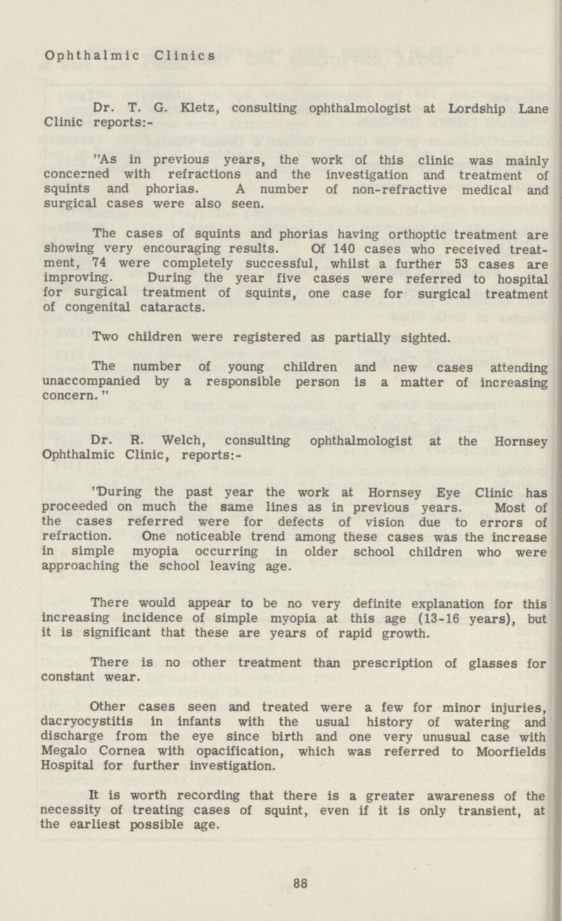 Ophthalmic Clinics Dr. T. G. Kletz, consulting ophthalmologist at Lordship Lane Clinic reports:- As in previous years, the work of this clinic was mainly concerned with refractions and the investigation and treatment of squints and phorias. A number of non-refractive medical and surgical cases were also seen. The cases of squints and phorias having orthoptic treatment are showing very encouraging results. Of 140 cases who received treat ment, 74 were completely successful, whilst a further 53 cases are improving. During the year five cases were referred to hospital for surgical treatment of squints, one case for surgical treatment of congenital cataracts. Two children were registered as partially sighted. The number of young children and new cases attending unaccompanied by a responsible person is a matter of increasing concern. Dr. R. Welch, consulting ophthalmologist at the Hornsey Ophthalmic Clinic, reports:- During the past year the work at Hornsey Eye Clinic has proceeded on much the same lines as in previous years. Most of the cases referred were for defects of vision due to errors of refraction. One noticeable trend among these cases was the increase in simple myopia occurring in older school children who were approaching the school leaving age. There would appear to be no very definite explanation for this increasing incidence of simple myopia at this age (13-16 years), but it is significant that these are years of rapid growth. There is no other treatment than prescription of glasses for constant wear. Other cases seen and treated were a few for minor injuries, dacryocystitis in infants with the usual history of watering and discharge from the eye since birth and one very unusual case with Megalo Cornea with opacification, which was referred to Moorfields Hospital for further investigation. It is worth recording that there is a greater awareness of the necessity of treating cases of squint, even if it is only transient, at the earliest possible age. 88