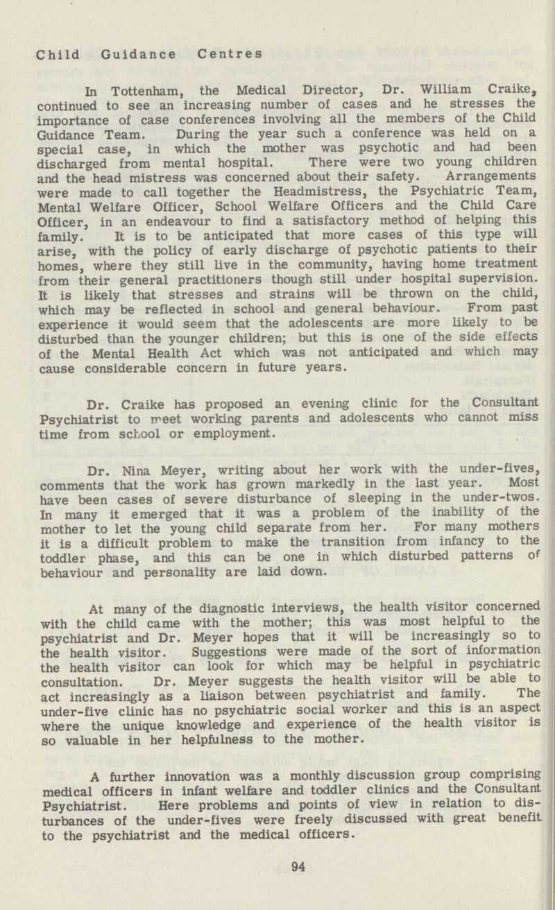 Child Guidance Centres In Tottenham, the Medical Director, Dr. William Craike, continued to see an increasing number of cases and he stresses the importance of case conferences involving all the members of the Child Guidance Team. During the year such a conference was held on a special case, in which the mother was psychotic and had been discharged from mental hospital. There were two young children and the head mistress was concerned about their safety. Arrangements were made to call together the Headmistress, the Psychiatric Team, Mental Welfare Officer, School Welfare Officers and the Child Care Officer, in an endeavour to find a satisfactory method of helping this family. It is to be anticipated that more cases of this type will arise, with the policy of early discharge of psychotic patients to their homes, where they still live in the community, having home treatment from their general practitioners though still under hospital supervision. It is likely that stresses and strains will be thrown on the child, which may be reflected in school and general behaviour. From past experience it would seem that the adolescents are more likely to be disturbed than the younger children; but this is one of the side effects of the Mental Health Act which was not anticipated and which may cause considerable concern in future years. Dr. Craike has proposed an evening clinic for the Consultant Psychiatrist to meet working parents and adolescents who cannot miss time from school or employment. Dr. Nina Meyer, writing about her work with the under-fives, comments that the work has grown markedly in the last year. Most have been cases of severe disturbance of sleeping in the under-twos. In many it emerged that it was a problem of the inability of the mother to let the young child separate from her. For many mothers it is a difficult problem to make the transition from infancy to the toddler phase, and this can be one in which disturbed patterns of behaviour and personality are laid down. At many of the diagnostic interviews, the health visitor concerned with the child came with the mother; this was most helpful to the psychiatrist and Dr. Meyer hopes that it will be increasingly so to the health visitor. Suggestions were made of the sort of information the health visitor can look for which may be helpful in psychiatric consultation. Dr. Meyer suggests the health visitor will be able to act increasingly as a liaison between psychiatrist and family. The under-five clinic has no psychiatric social worker and this is an aspect where the unique knowledge and experience of the health visitor is so valuable in her helpfulness to the mother. A further innovation was a monthly discussion group comprising medical officers in infant welfare and toddler clinics and the Consultant Psychiatrist. Here problems and points of view in relation to dis turbances of the under-fives were freely discussed with great benefit to the psychiatrist and the medical officers. 94