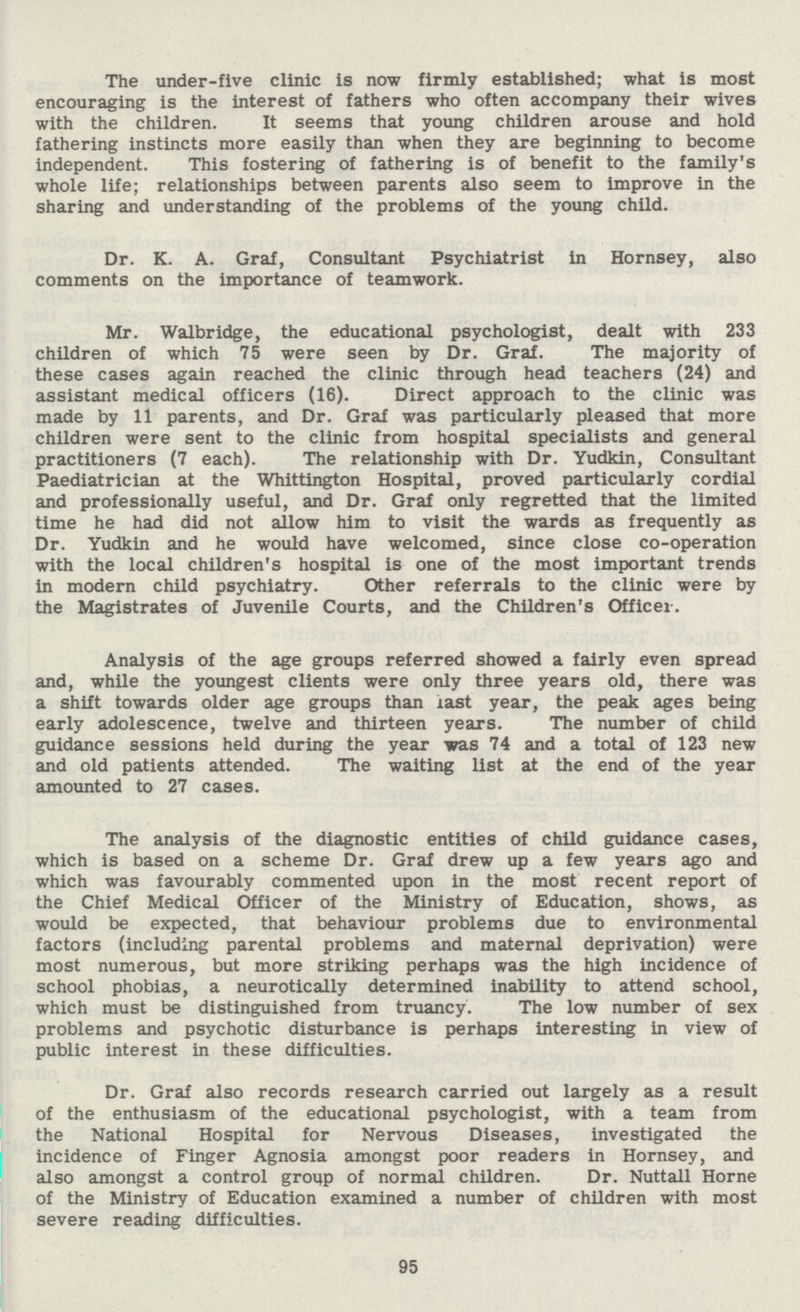 The under-five clinic is now firmly established; what is most encouraging is the interest of fathers who often accompany their wives with the children. It seems that young children arouse and hold fathering instincts more easily than when they are beginning to become independent. This fostering of fathering is of benefit to the family's whole life; relationships between parents also seem to improve in the sharing and understanding of the problems of the young child. Dr. K. A. Graf, Consultant Psychiatrist in Hornsey, also comments on the importance of teamwork. Mr. Walbridge, the educational psychologist, dealt with 233 children of which 75 were seen by Dr. Graf. The majority of these cases again reached the clinic through head teachers (24) and assistant medical officers (16). Direct approach to the clinic was made by 11 parents, and Dr. Graf was particularly pleased that more children were sent to the clinic from hospital specialists and general practitioners (7 each). The relationship with Dr. Yudkin, Consultant Paediatrician at the Whittington Hospital, proved particularly cordial and professionally useful, and Dr. Graf only regretted that the limited time he had did not allow him to visit the wards as frequently as Dr. Yudkin and he would have welcomed, since close co-operation with the local children's hospital is one of the most important trends in modern child psychiatry. Other referrals to the clinic were by the Magistrates of Juvenile Courts, and the Children's Officer. Analysis of the age groups referred showed a fairly even spread and, while the youngest clients were only three years old, there was a shift towards older age groups than last year, the peak ages being early adolescence, twelve and thirteen years. The number of child guidance sessions held during the year was 74 and a total of 123 new and old patients attended. The waiting list at the end of the year amounted to 27 cases. The analysis of the diagnostic entities of child guidance cases, which is based on a scheme Dr. Graf drew up a few years ago and which was favourably commented upon in the most recent report of the Chief Medical Officer of the Ministry of Education, shows, as would be expected, that behaviour problems due to environmental factors (including parental problems and maternal deprivation) were most numerous, but more striking perhaps was the high incidence of school phobias, a neurotically determined inability to attend school, which must be distinguished from truancy. The low number of sex problems and psychotic disturbance is perhaps interesting in view of public interest in these difficulties. Dr. Graf also records research carried out largely as a result of the enthusiasm of the educational psychologist, with a team from the National Hospital for Nervous Diseases, investigated the incidence of Finger Agnosia amongst poor readers in Hornsey, and also amongst a control group of normal children. Dr. Nuttall Home of the Ministry of Education examined a number of children with most severe reading difficulties. 95