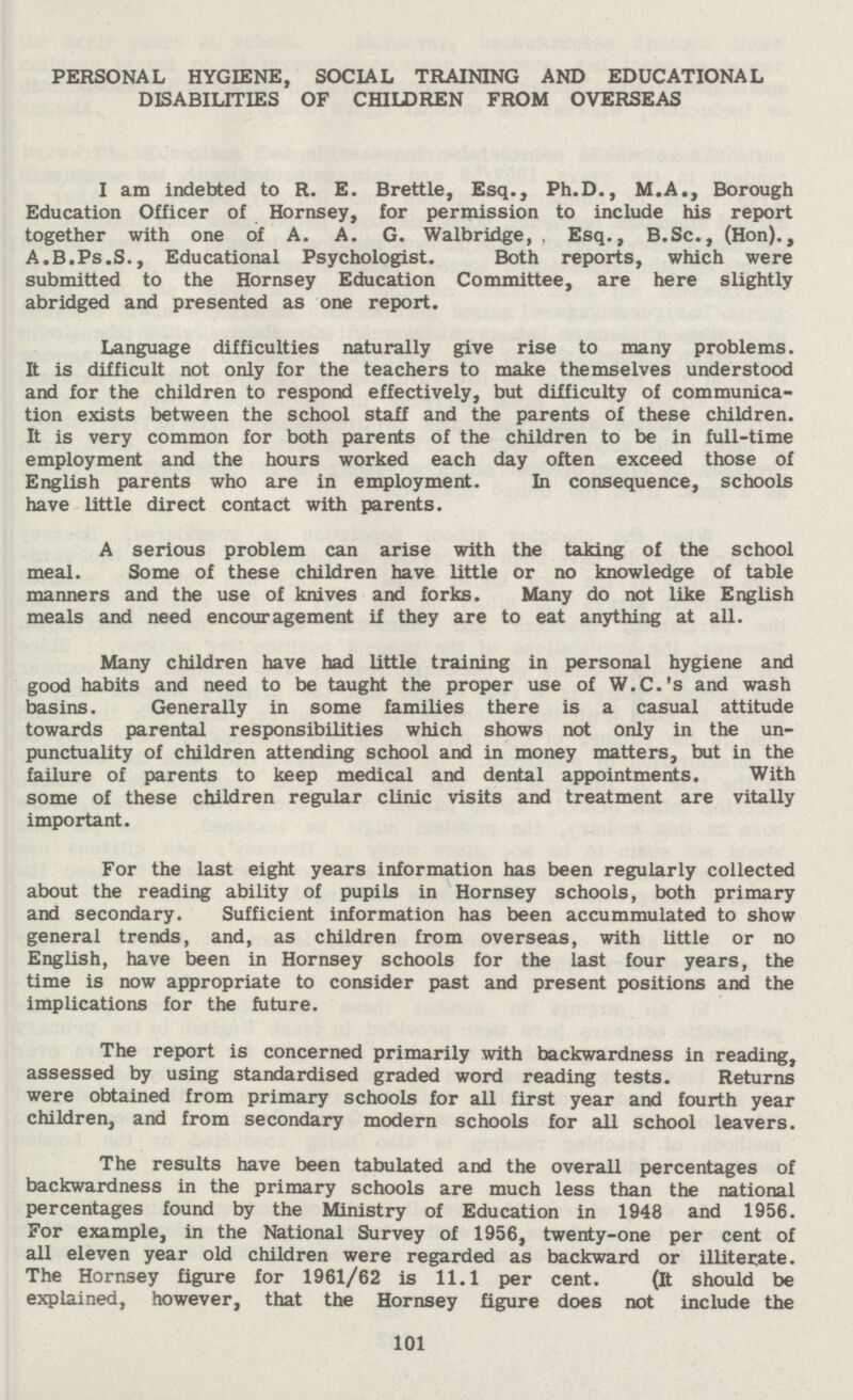 PERSONAL HYGIENE, SOCIAL TRAINING AND EDUCATIONAL DISABILITIES OF CHILDREN FROM OVERSEAS I am indebted to R. E. Brettle, Esq., Ph.D., M.A., Borough Education Officer of Hornsey, for permission to include his report together with one of A. A. G. Walbridge, Esq., B.Sc., (Hon)., A.B.Ps.S., Educational Psychologist. Both reports, which were submitted to the Hornsey Education Committee, are here slightly abridged and presented as one report. Language difficulties naturally give rise to many problems. It is difficult not only for the teachers to make themselves understood and for the children to respond effectively, but difficulty of communica tion exists between the school staff and the parents of these children. It is very common for both parents of the children to be in full-time employment and the hours worked each day often exceed those of English parents who are in employment. In consequence, schools have little direct contact with parents. A serious problem can arise with the taking of the school meal. Some of these children have little or no knowledge of table manners and the use of knives and forks. Many do not like English meals and need encouragement if they are to eat anything at all. Many children have had little training in personal hygiene and good habits and need to be taught the proper use of W.C.'s and wash basins. Generally in some families there is a casual attitude towards parental responsibilities which shows not only in the un punctuality of children attending school and in money matters, but in the failure of parents to keep medical and dental appointments. With some of these children regular clinic visits and treatment are vitally important. For the last eight years information has been regularly collected about the reading ability of pupils in Hornsey schools, both primary and secondary. Sufficient information has been accummulated to show general trends, and, as children from overseas, with little or no English, have been in Hornsey schools for the last four years, the time is now appropriate to consider past and present positions and the implications for the future. The report is concerned primarily with backwardness in reading, assessed by using standardised graded word reading tests. Returns were obtained from primary schools for all first year and fourth year children, and from secondary modern schools for all school leavers. The results have been tabulated and the overall percentages of backwardness in the primary schools are much less than the national percentages found by the Ministry of Education in 1948 and 1956. For example, in the National Survey of 1956, twenty-one per cent of all eleven year old children were regarded as backward or illiterate. The Hornsey figure for 1961/62 is 11.1 per cent. (It should be explained, however, that the Hornsey figure does not include the 101