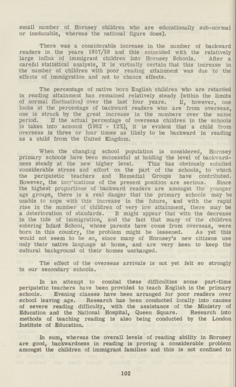 small number of Hornsey children who are educationally sub-normal or ineducable, whereas the national figure does). There was a considerable increase in the number of backward readers in the years 1957/58 and this coincided with the relatively large influx of immigrant children into Hornsey Schools. After a careful statistical analysis, it is virtually certain that this increase in the number of children with poor reading attainment was due to the effects of immigration and not to chance effects. The percentage of native born English children who are retarded in reading attainment has remained relatively steady (within the limits of normal fluctuation) over the last four years. If, however, one looks at the percentage of backward readers who are from overseas, one is struck by the great increase in the numbers over the same period. If the actual percentage of overseas children in the schools is taken into account (1962 - 12%), it is evident that a child from overseas is three or four times as likely to be backward in reading as a child from the United Kingdom. When the changing school population is considered, Hornsey primary schools have been successful at holding the level of backward ness steady at the new higher level. This has obviously entailed considerable stress and effort on the part of the schools, to which the peripatetic teachers and Remedial Groups have contributed. However, the indications of the present position are serious. Since the highest proportions of backward readers are amongst the younger age groups, there is a real danger that the primary schools may be unable to cope with this increase in the future, and with the rapid rise in the number of children of very low attainment, there may be a deterioration of standards. It might appear that with the decrease in the tide of immigration, and the fact that many of the children entering Infant School, whose parents have come from overseas, were born in this country, the problem might be lessened. As yet this would not seem to be so, since many of Hornsey's new citizens use only their native language at home, and are very keen to keep the cultural background of their homes unchanged. The effect of the overseas arrivals is not yet felt so strongly in our secondary schools. In an attempt to combat these difficulties some part-time peripatetic teachers have been provided to teach English in the primary schools. Evening classes have been arranged for poor readers over school leaving age. Research has been conducted locally into causes of severe reading difficulty, with the assistance of the Ministry of Education and the National Hospital, Queen Square. Research into methods of teaching reading is also being conducted by the London Institute of Education. In sum, whereas the overall levels of reading ability in Hornsey are good, backwardness in reading is proving a considerable problem amongst the children of immigrant families and this is not confined to 102