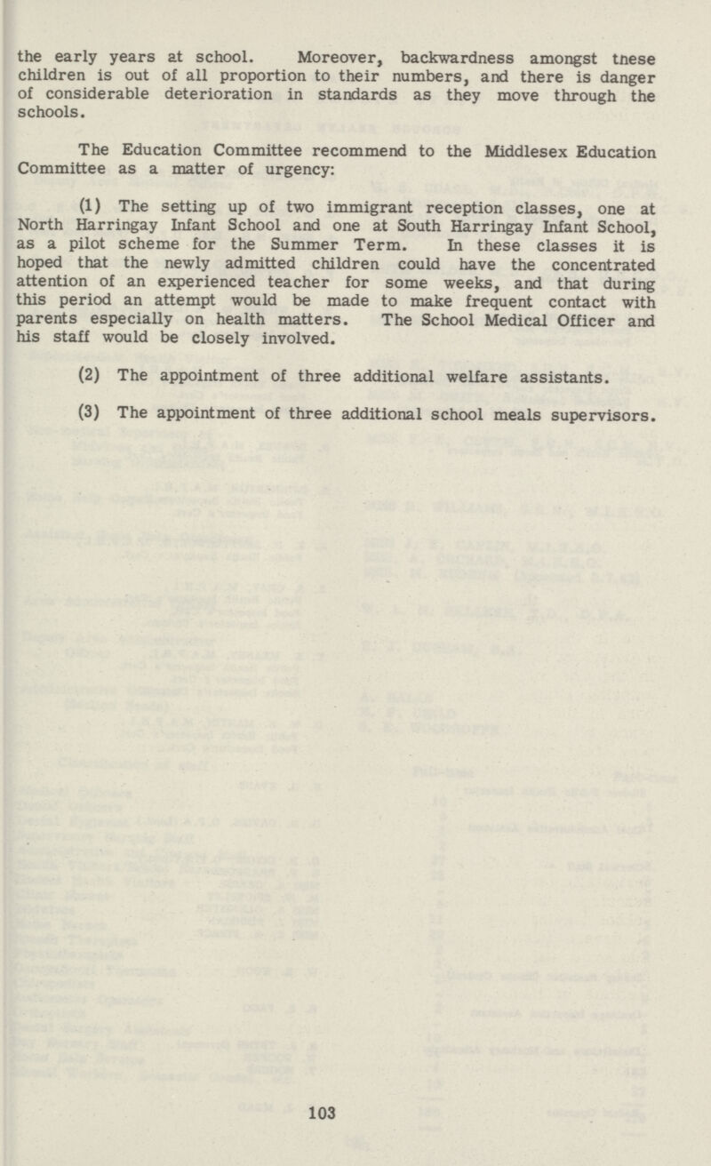 the early years at school. Moreover, backwardness amongst tnese children is out of all proportion to their numbers, and there is danger of considerable deterioration in standards as they move through the schools. The Education Committee recommend to the Middlesex Education Committee as a matter of urgency: (1) The setting up of two immigrant reception classes, one at North Harringay Infant School and one at South Harringay Infant School, as a pilot scheme for the Summer Term. In these classes it is hoped that the newly admitted children could have the concentrated attention of an experienced teacher for some weeks, and that during this period an attempt would be made to make frequent contact with parents especially on health matters. The School Medical Officer and his staff would be closely involved. (2) The appointment of three additional welfare assistants. (3) The appointment of three additional school meals supervisors. 103