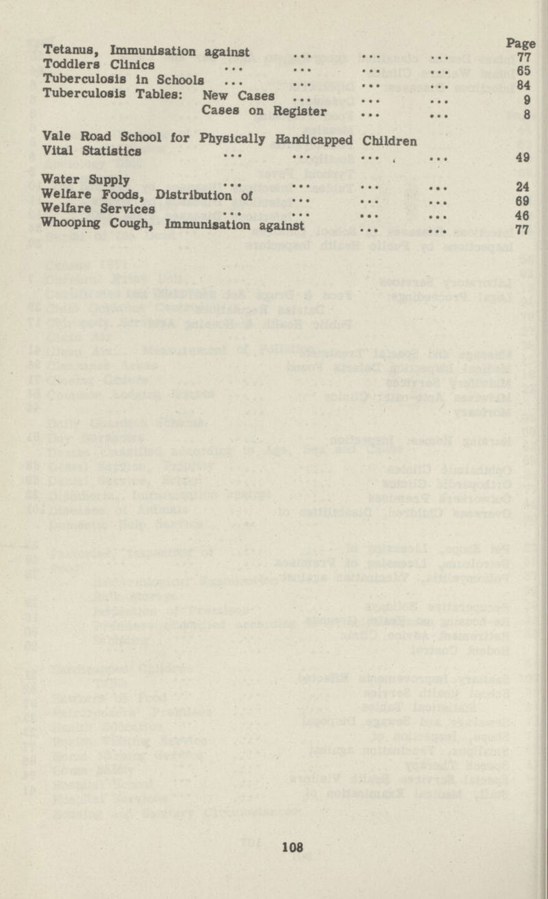 Page Tetanus, Immunisation against 77 Toddlers Clinics 65 Tuberculosis in Schools 84 Tuberculosis Tables: New Cases 9 Cases on Register 8 Vale Road School for Physically Handicapped Children Vital Statistics 49 Water Supply 24 Welfare Foods, Distribution of 69 Welfare Services 46 Whooping Cough, Immunisation against 77 108