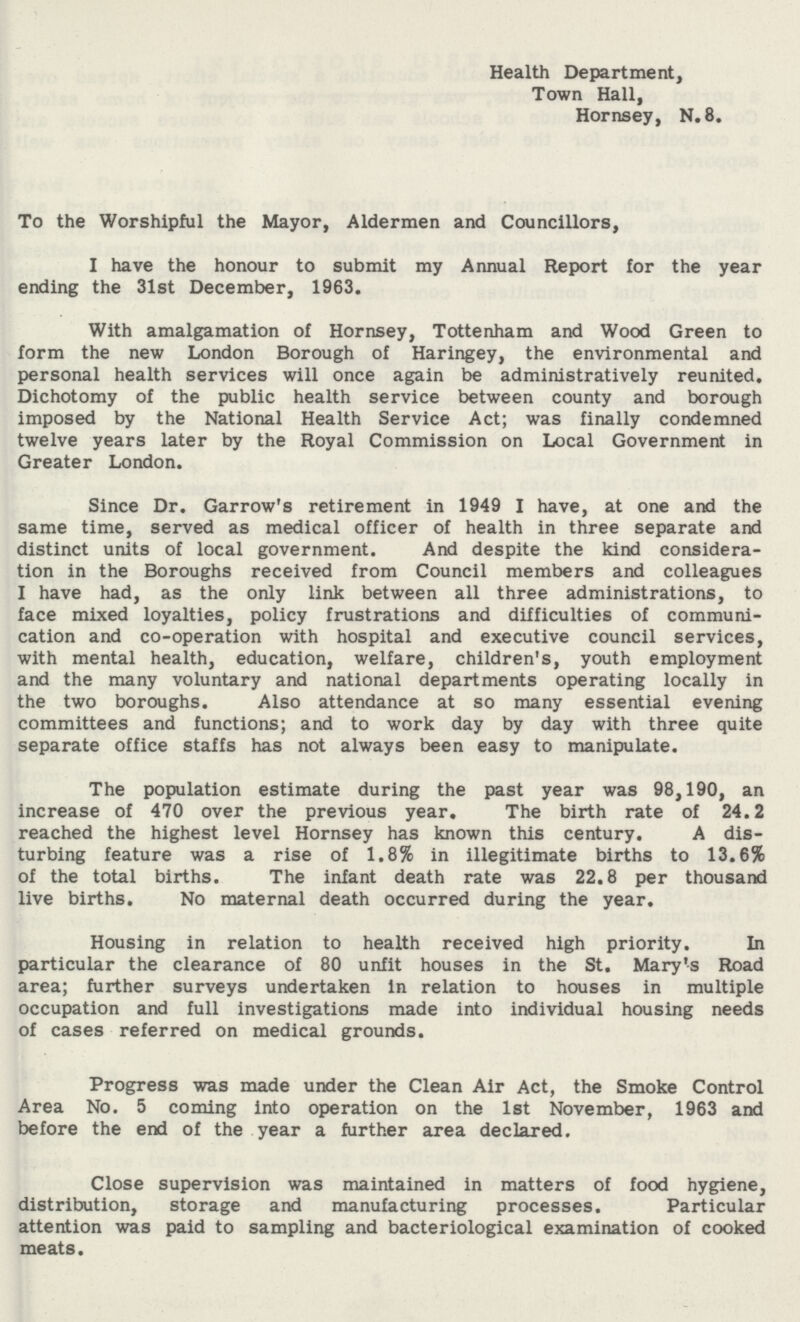 Health Department, Town Hall, Hornsey, N.8. To the Worshipful the Mayor, Aldermen and Councillors, I have the honour to submit my Annual Report for the year ending the 31st December, 1963. With amalgamation of Hornsey, Tottenham and Wood Green to form the new London Borough of Haringey, the environmental and personal health services will once again be administratively reunited. Dichotomy of the public health service between county and borough imposed by the National Health Service Act; was finally condemned twelve years later by the Royal Commission on Local Government in Greater London. Since Dr. Garrow's retirement in 1949 I have, at one and the same time, served as medical officer of health in three separate and distinct units of local government. And despite the kind considera tion in the Boroughs received from Council members and colleagues I have had, as the only link between all three administrations, to face mixed loyalties, policy frustrations and difficulties of communi cation and co-operation with hospital and executive council services, with mental health, education, welfare, children's, youth employment and the many voluntary and national departments operating locally in the two boroughs. Also attendance at so many essential evening committees and functions; and to work day by day with three quite separate office staffs has not always been easy to manipulate. The population estimate during the past year was 98,190, an increase of 470 over the previous year. The birth rate of 24.2 reached the highest level Hornsey has known this century. A dis turbing feature was a rise of 1.8% in illegitimate births to 13.6% of the total births. The infant death rate was 22.8 per thousand live births. No maternal death occurred during the year. Housing in relation to health received high priority. In particular the clearance of 80 unfit houses in the St. Mary's Road area; further surveys undertaken in relation to houses in multiple occupation and full investigations made into individual housing needs of cases referred on medical grounds. Progress was made under the Clean Air Act, the Smoke Control Area No. 5 coming into operation on the 1st November, 1963 and before the end of the year a further area declared. Close supervision was maintained in matters of food hygiene, distribution, storage and manufacturing processes. Particular attention was paid to sampling and bacteriological examination of cooked meats.