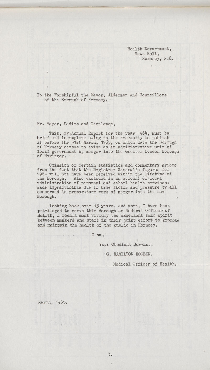3. Health Department, Town Hall, Hornsey, N.8. To the Worshipful the Mayor, Aldermen and Councillors of the Borough of Hornsey. Mr. Mayor, Ladies and Gentlemen, This, my Annual Report for the year 1964 must be brief and incomplete owing to the necessity to publish it before the 31st March, 1965, on which date the Borough of Hornsey ceases to exist as an administrative unit of local government by merger into the Greater London Borough of Haringey. Omission of certain statistics and commentary arises from the fact that the Registrar General's figures for 1964 will not have been received within the lifetime of the Borough, Also excluded is an account of local administration of personal and school health services: made impracticable due to time factor and pressure by all concerned in preparatory work of merger into the new Borough. Looking back over 15 years, and more, I have been privileged to serve this Borough as Medical Officer of Health, I recall most vividly the excellent team spirit between members and staff in their joint effort to promote and maintain the health of the public in Hornsey. I am, Your Obedient Servant, G. HAMILTON HOGBEN, Medical Officer of Health. March, 1965.
