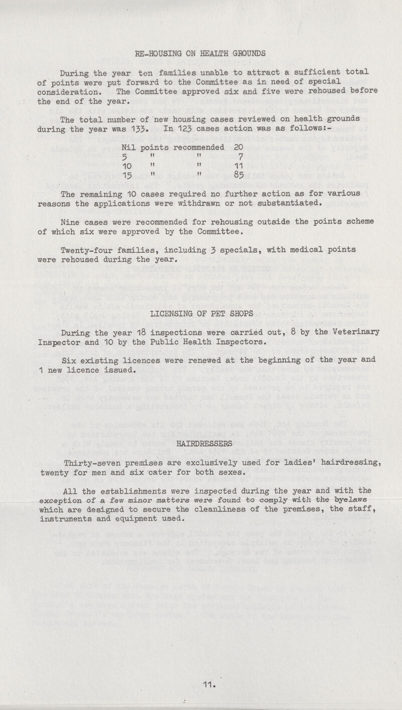 RE-HOUSING ON HEALTH GROUNDS During the year ten families unable to attract a sufficient total of points were put forward to the Committee as in need of special consideration. The Committee approved six and five were rehoused before the end of the year. The total number of new housing cases reviewed on health grounds during the year was 133. In 123 cases action was as follows:- Nil points recommended 20 5 „ „ 7 10   11 15   85 The remaining 10 cases required no further action as for various reasons the applications were withdrawn or not substantiated. Nine cases were recommended for rehousing outside the points scheme of which six were approved by the Committee. Twenty-four families, including 3 specials, with medical points were rehoused during the year. LICENSING OF PET SHOPS During the year 18 inspections were carried out, 8 by the Veterinary Inspector and 10 by the Public Health Inspectors. Six existing licences were renewed at the beginning of the year and 1 new licence issued. HAIRDRESSERS Thirty-seven premises are exclusively used for ladies' hairdressing, twenty for men and six cater for both sexes. All the establishments were inspected during the year and with the exception of a few minor matters were found to comply with the byelaws which are designed to secure the cleanliness of the premises, the staff, instruments and equipment used. 11.