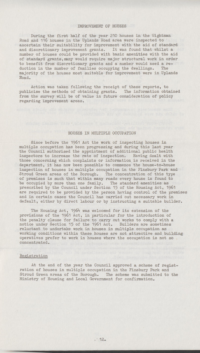 IMPROVEMENT OF HOUSES During the first half of the year 210 houses in the Wightman Road and 116 houses in the Uplands Road area were inspected to ascertain their suitability for improvement with the aid of standard and discretionary improvement grants. It was found that whilst a number of houses could be provided with basic amenities with the aid of standard grants, many would require major structural work in order to benefit from discretionary grants and a number would need a re duction in the number of families occupying the dwellings. The majority of the houses most suitable for improvement were in Uplands Road. Action was taken following the receipt of these reports, to publicise the methods of obtaining grants. The information obtained from the survey will be of value in future consideration of policy regarding improvement areas. HOUSES IN MULTIPLE OCCUPATION Since before the 1961 Act the work of inspecting houses in multiple occupation has been progressing and during this last year the Council authorised the appointment of additional public health inspectors to increase the rate of inspection. Having dealt with those concerning which complaints or information is received in the department, it has now been possible to commence the house-to-house inspection of houses in multiple occupation in the Finsbury Park and Stroud Green areas of the Borough. The concentration of this type of premises is such that within many roads every house is found to be occupied by more than one family. The standard amenities as prescribed by the Council under Section 15 of the Housing Act, 1961 are required to be provided by the person having control of the premises and in certain cases the Council has carried out necessary work in default, either by direct labour or by instructing a suitable builder. The Housing Act, 1964 was welcomed for its extension of the provisions of the 1961 Act, in particular for the introduction of the penalty clause for failure to carry out works to comply with a notice under Section 15 of the 1961 Act. Builders are sometimes reluctant to undertake work in houses in multiple occupation as working conditions within these houses are not attractive and building operatives prefer to work in houses where the occupation is not so concentrated. Registration At the end of the year the Council approved a scheme of regist ration of houses in multiple occupation in the Finsbury Park and Stroud Green areas of the Borough. The scheme was submitted to the Ministry of Housing and Local Government for confirmation. 12.