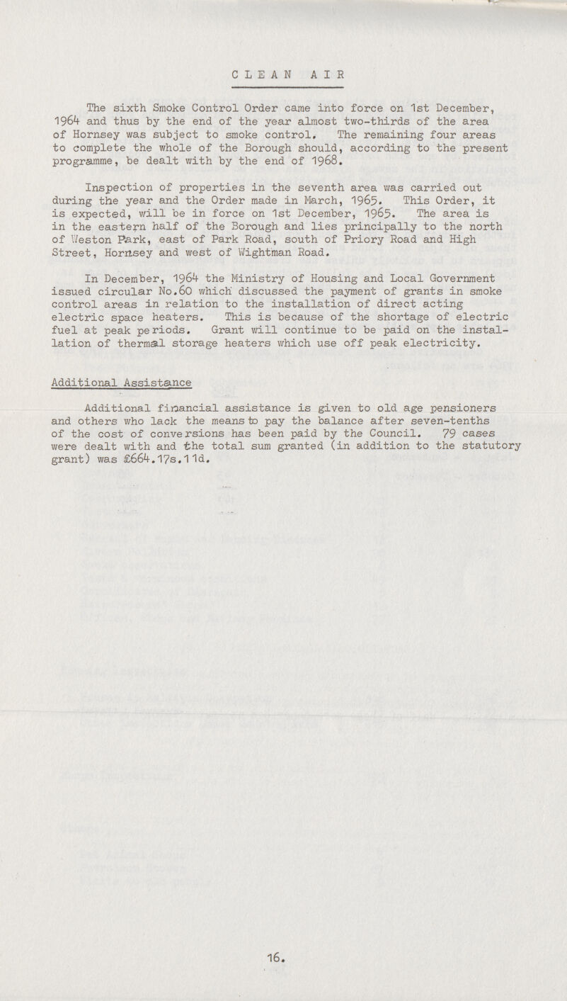 CLEAN AIR The sixth Smoke Control Order came into force on 1st December, 1964 and thus by the end of the year almost two-thirds of the area of Hornsey was subject to smoke control. The remaining four areas to complete the whole of the Borough should, according to the present programme, be dealt with by the end of 1968. Inspection of properties in the seventh area was carried out during the year and the Order made in March, 1965. This Order, it is expected, will be in force on 1st December, 1965. The area is in the eastern half of the Borough and lies principally to the north of Weston Park, east of Park Road, south of Priory Road and High Street, Hornsey and west of Wightman Road. In December, 1964 the Ministry of Housing and Local Government issued circular No.60 which discussed the payment of grants in smoke control areas in relation to the installation of direct acting electric space heaters. This is because of the shortage of electric fuel at peak periods. Grant Will continue to be paid on the instal lation of thermal storage heaters which use off peak electricity. Additional Assistance Additional financial assistance is given to old age pensioners and others who lack the means to pay the balance after seven-tenths of the cost of conversions has been paid by the Council. 79 cases were dealt with and the total sum granted (in addition to the statutory grant) was £664.17s.11d. 16.