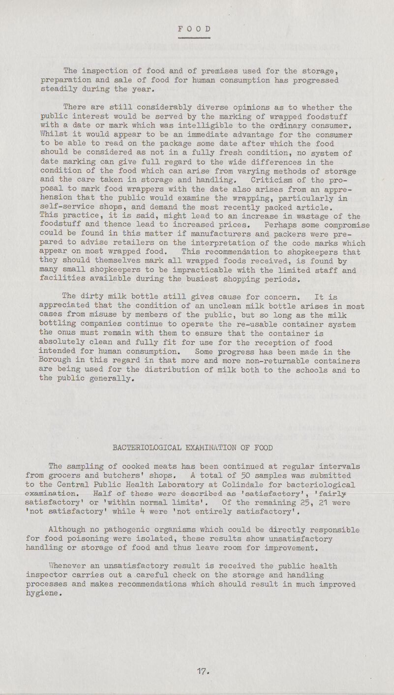 Food The inspection of food and of premises used for the storage, preparation and sale of food for human consumption has progressed steadily during the year. There are still considerably diverse opinions as to whether the public interest would be served by the marking of wrapped foodstuff with a date or mark which was intelligible to the ordinary consumer. Whilst it would appear to be an immediate advantage for the consumer to be able to read on the package some date after which the food should be considered as not in a fully fresh condition, no system of date marking can give full regard to the wide differences in the condition of the food which can arise from varying methods of storage and the care taken in storage and handling. Criticism of the pro posal to mark food wrappers with the date also arises from an appre hension that the public would examine the wrapping, particularly in self-service shops, and demand the most recently packed article. This practice, it is said, might lead to an increase in wastage of the foodstuff and thence lead to increased prices. Perhaps some compromise could be found in this matter if manufacturers and packers were pre pared to advise retailers on the interpretation of the code marks which appear on most wrapped food. This recommendation to shopkeepers that they should themselves mark all wrapped foods received, is found by many small shopkeepers to be impracticable with the limited staff and facilities available during the busiest shopping periods. The dirty milk bottle still gives cause for concern. It is appreciated that the condition of an unclean milk bottle arises in most cases from misuse by members of the public, but so long as the milk bottling companies continue to operate the re-usable container system the onus must remain with them to ensure that the container is absolutely clean and fully fit for use for the reception of food intended for human consumption. Some progress has been made in the Borough in this regard in that more and more non-returnable containers are being used for the distribution of milk both to the schools and to the public generally. BACTERIOLOGICAL EXAMINATION OF FOOD The sampling of cooked meats has been continued at regular intervals from grocers and butchers' shops. A total of 50 samples was submitted to the Central Public Health Laboratory at Colindale for bacteriological examination. Half of these were described as 'satisfactory', 'fairly satisfactory' or 'within normal limits'. Of the remaining 25, 21 were 'not satisfactory' while 4 were 'not entirely satisfactory'. Although no pathogenic organisms which could be directly responsible for food poisoning were isolated, these results show unsatisfactory handling or storage of food and thus leave room for improvement. Whenever an unsatisfactory result is received the public health inspector carries out a.careful check on the storage and handling processes and makes recommendations which should result in much improved hygiene. 17.