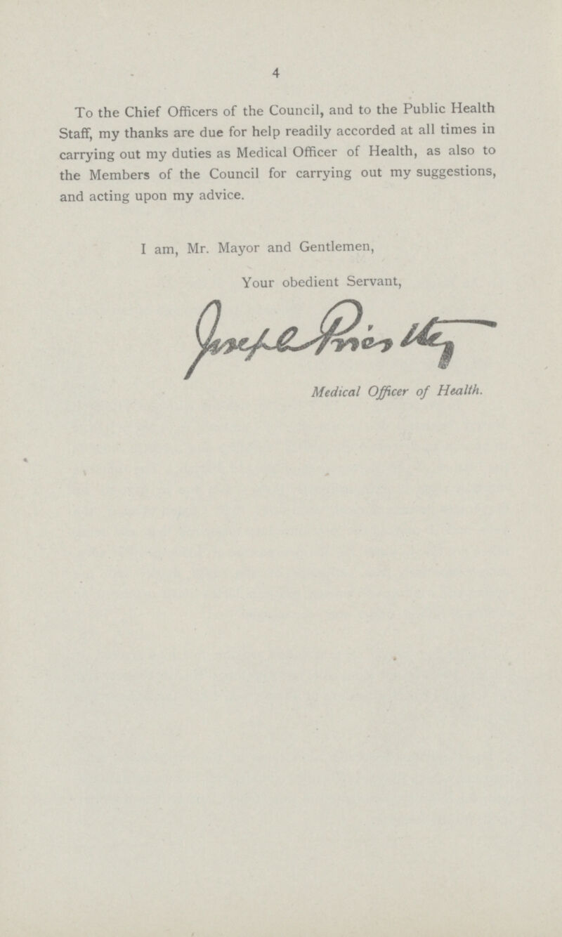 4 To the Chief Officers of the Council, and to the Public Health Staff, my thanks are due for help readily accorded at all times in carrying out my duties as Medical Officer of Health, as also to the Members of the Council for carrying out my suggestions, and acting upon my advice. I am, Mr. Mayor and Gentlemen, Your obedient Servant, Medical Officer of Health.