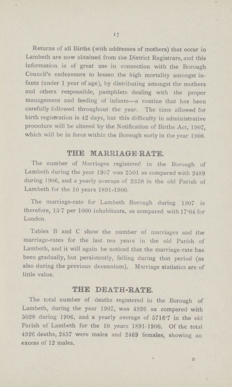 17 Returns of all Births (with addresses of mothers) that occur in Lambeth are now obtained from the District Registrars, and this information is of great use in connection with the Borough Council's endeavours to lessen the high mortality amongst in fants (under 1 year of age), by distributing amongst the mothers and others responsible, pamphlets dealing with the proper management and feeding of infants—a routine that has been carefully followed throughout the year. The time allowed for birth registration is 42 days, but this difficulty in administrative procedure will be altered by the Notification of Births Act, 1907, which will be in force within the Borough early in the year 1908. THE MARRIAGE RATE. The number of Marriages registered in the Borough of Lambeth during the year 1907 was 2501 as compared with 2489 during 1906, and a yearly average of 2338 in the old Parish of Lambeth for the 10 years 1891-1900. The marriage-rate for Lambeth Borough during 1907 is therefore, 15.7 per 1000 inhabitants, as compared with 17.04 for London. Tables B and C show the number of marriages and the marriage-rates for the last ten years in the old Parish of Lambeth, and it will again be noticed that the marriage-rate has been gradually, but persistently, falling during that period (as also during the previous decennium). Marriage statistics are of little value. THE DEATH-RATE. The total number of deaths registered in the Borough of Lambeth, during the year 1907, was 4926 as compared with 5028 during 1906, and a yearly average of 5716.7 in the old Parish of Lambeth for the 10 years 1891-1900. Of the total 4926 deaths, 2457 were males and 2469 females, showing an excess of 12 males. b