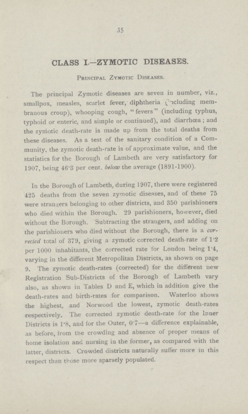 35 CLASS I.—ZYMOTIC DISEASES. Principal Zymotic Diseases. The principal Zymotic diseases are seven in number, viz., smallpox, measles, scarlet fever, diphtheria (deluding mem branous croup), whooping cough, fevers (including typhus, typhoid or enteric, and simple or continued), and diarrhœa; and the zymotic death-rate is made up from the total deaths from these diseases. As a test of the sanitary condition of a Com munity, the zymotic death-rate is of approximate value, and the statistics for the Borough of Lambeth are very satisfactory for 1907, being 46.3 per cent, below the average (1891-1900). In the Borough of Lambeth, during 1907, there were registered 425 deaths from the seven zymotic diseases, and of these 75 were strangers belonging to other districts, and 350 parishioners who died within the Borough. 29 parishioners, however, died without the Borough. Subtracting the strangers, and adding on the parishioners who died without the Borough, there is a cor rected total of 379, giving a zymotic corrected death-rate of 1.2 per 1000 inhabitants, the corrected rate for London being 1.4, varying in the different Metropolitan Districts, as shown on page 9. The zymotic death-rates (corrected) for the different new Registration Sub-Districts of the Borough of Lambeth vary also, as shown in Tables D and E, which in addition give the death-rates and birth-rates for comparison. Waterloo shows the highest, and Norwood the lowest, zymotic death-rates respectively. The corrected zymotic death-rate for the Inner Districts is 1.8, and for the Outer, 0.7—a difference explainable, as before, from the crowding and absence of proper means of home isolation and nursing in the former, as compared with the latter, districts. Crowded districts naturally suffer more in this respect than those more sparsely populated.