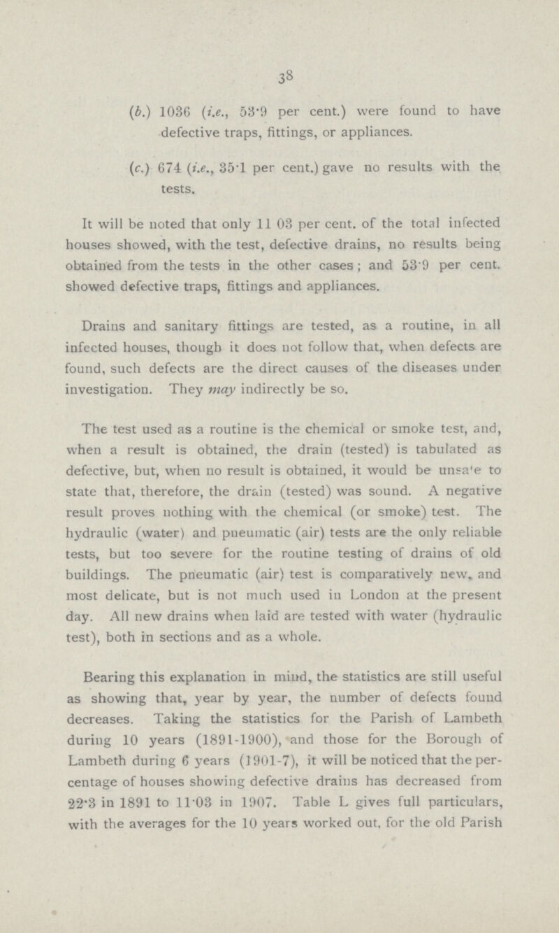 38 (b.) 1036 (i.e., 53.9 per cent.) were found to have defective traps, fittings, or appliances. (c.) 674 (i.e., 35.1 per cent.) gave no results with the tests. It will be noted that only 11 03 per cent. of the total infected houses showed, with the test, defective drains, no results being obtained from the tests in the other cases; and 53'9 per cent, showed defective traps, fittings and appliances. Drains and sanitary fittings are tested, as a routine, in all infected houses, though it does not follow that, when defects are found, such defects are the direct causes of the diseases under investigation. They may indirectly be so. The test used as a routine is the chemical or smoke test, and, when a result is obtained, the drain (tested) is tabulated as defective, but, when no result is obtained, it would be unsa'e to state that, therefore, the drain (tested) was sound. A negative result proves nothing with the chemical (or smoke) test. The hydraulic (water) and pneumatic (air) tests are the only reliable tests, but too severe for the routine testing of drains of old buildings. The pneumatic (air) test is comparatively new, and most delicate, but is not much used in London at the present day. All new drains when laid are tested with water (hydraulic test), both in sections and as a whole. Bearing this explanation in mind, the statistics are still useful as showing that, year by year, the number of defects found decreases. Taking the statistics for the Parish of Lambeth during 10 years (1891-1900), and those for the Borough of Lambeth during 6 years (901.7), it will be noticed that the per centage of houses showing defective drains has decreased from 22.3 in 1891 to 11.03 in 1907. Table L gives full particulars, with the averages for the 10 years worked out, for the old Parish