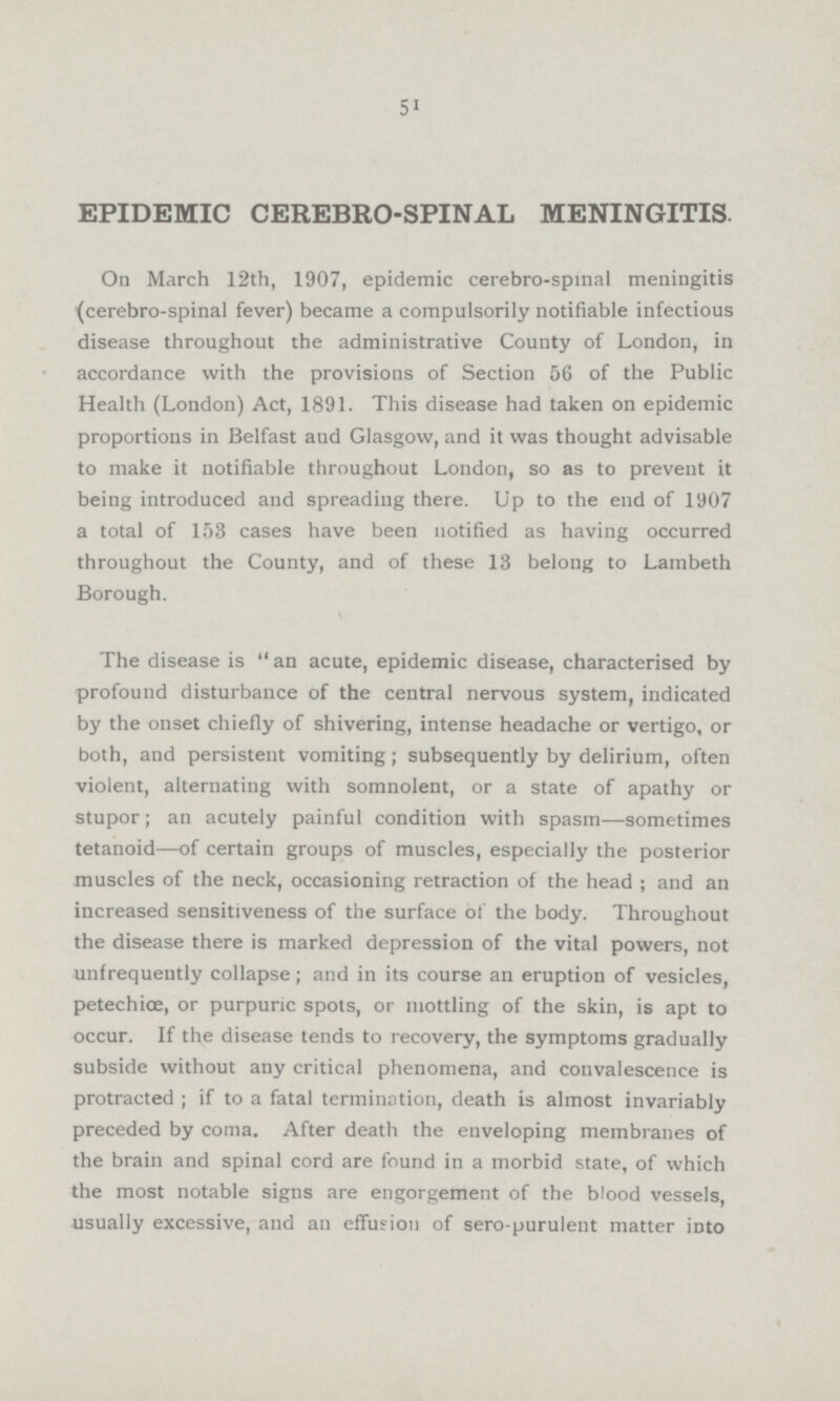 51 EPIDEMIC CEREBROSPINAL MENINGITIS. On March 12th, 1907, epidemic cerebro-spinai meningitis (cerebrospinal fever) became a compulsorily notifiable infectious disease throughout the administrative County of London, in accordance with the provisions of Section 56 of the Public Health (London) Act, 1891. This disease had taken on epidemic proportions in Belfast aud Glasgow, and it was thought advisable to make it notifiable throughout London, so as to prevent it being introduced and spreading there. Up to the end of 1907 a total of 153 cases have been notified as having occurred throughout the County, and of these 13 belong to Lambeth Borough. The disease is an acute, epidemic disease, characterised by profound disturbance of the central nervous system, indicated by the onset chiefly of shivering, intense headache or vertigo, or both, and persistent vomiting; subsequently by delirium, often violent, alternating with somnolent, or a state of apathy or stupor; an acutely painful condition with spasm—sometimes tetanoid—of certain groups of muscles, especially the posterior muscles of the neck, occasioning retraction of the head; and an increased sensitiveness of the surface of the body. Throughout the disease there is marked depression of the vital powers, not unfrequently collapse; and in its course an eruption of vesicles, petechice, or purpuric spots, or mottling of the skin, is apt to occur. If the disease tends to recovery, the symptoms gradually subside without any critical phenomena, and convalescence is protracted ; if to a fatal termination, death is almost invariably preceded by coma. After death the enveloping membranes of the brain and spinal cord are found in a morbid state, of which the most notable signs are engorgement of the blood vessels, usually excessive, and an effusion of sero-purulent matter into