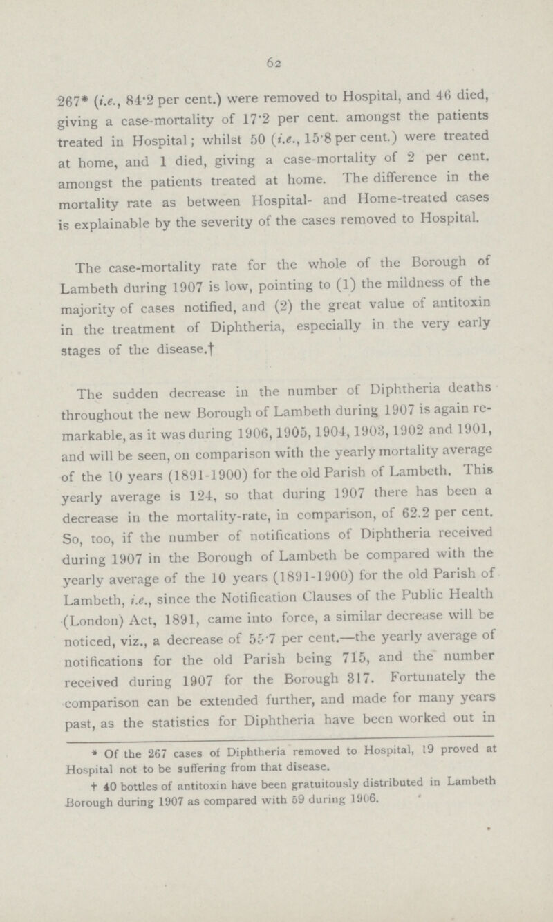 62 267* (i.e., 84.2 per cent.) were removed to Hospital, and 46 died, giving a case.mortality of 17.2 per cent, amongst the patients treated in Hospital; whilst 50 (i.e., 15.8 per cent.) were treated at home, and 1 died, giving a case.mortality of 2 per cent, amongst the patients treated at home. The difference in the mortality rate as between Hospital. and Home.treated cases is explainable by the severity of the cases removed to Hospital. The case.mortality rate for the whole of the Borough of Lambeth during 1907 is low, pointing to (1) the mildness of the majority of cases notified, and (2) the great value of antitoxin in the treatment of Diphtheria, especially in the very early stages of the disease.† The sudden decrease in the number of Diphtheria deaths throughout the new Borough of Lambeth during 1907 is again re markable, as it was during 1906,1905,1904,1903,1902 and 1901, and will be seen, on comparison with the yearly mortality average of the 10 years (1891.1900) for the old Parish of Lambeth. This yearly average is 124, so that during 1907 there has been a decrease in the mortality.rate, in comparison, of 62.2 per cent. So, too, if the number of notifications of Diphtheria received during 1907 in the Borough of Lambeth be compared with the yearly average of the 10 years (1891.1900) for the old Parish of Lambeth, i.e., since the Notification Clauses of the Public Health (London) Act, 1891, came into force, a similar decrease will be noticed, viz., a decrease of 55.7 per cent.—the yearly average of notifications for the old Parish being 715, and the number received during 1907 for the Borough 317. Fortunately the comparison can be extended further, and made for many years past, as the statistics for Diphtheria have been worked out in *Of the 267 cases of Diphtheria removed to Hospital, 19 proved at Hospital not to be suffering from that disease. t40 bottles of antitoxin have been gratuitously distributed in Lambeth Borough during 1907 as compared with 59 during 1906.