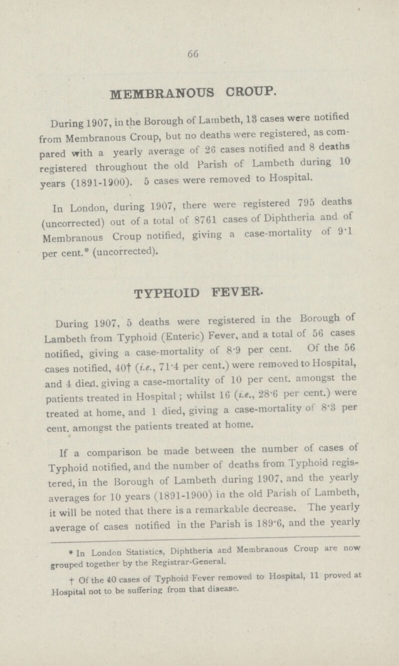 66 MEMBRANOUS CROUP. During 1907, in the Borough of Lainbeth, 13 cases were notified from Membranous Croup, but no deaths were registered, as com pared with a yearly average of 26 cases notified and 8 deaths registered throughout the old Parish of Lambeth during 10 years (1891.1900). 5 cases were removed to Hospital. In London, during 1907, there were registered 795 deaths (uncorrected) out of a total of 8761 cases of Diphtheria and of Membranous Croup notified, giving a casemortality of 9T per cent.* (uncorrected). TYPHOID FEVER. During 1907, 5 deaths were registered in the Borough of Lambeth from Typhoid (Enteric) Fever, and a total of 56 cases notified, giving a casemortality of 8.9 per cent. Of the 56 cases notified, 40† (i.e., 71.4 per cent.) were removed to Hospital, and 4 died, giving a casemortality of 10 per cent, amongst the patients treated in Hospital ; whilst 16 (i.e., 28.6 per cent.) were treated at home, and 1 died, giving a casemortality of 8.3 per cent, amongst the patients treated at home. If a comparison be made between the number of cases of Typhoid notified, and the number of deaths from Typhoid regis tered, in the Borough of Lambeth during 1907, and the yearly averages for 10 years (1891.1900) in the old Parish of Lambeth, it will be noted that there is a remarkable decrease. The yearly average of cases notified in the Parish is 189*6, and the yearly *In London Statistics, Diphtheria and Membranous Croup are now grouped together by the RegistrarGeneral. tOf the 40 cases of Typhoid Fever removed to Hospital, 11 proved at Hospital not to be suffering from that disease.