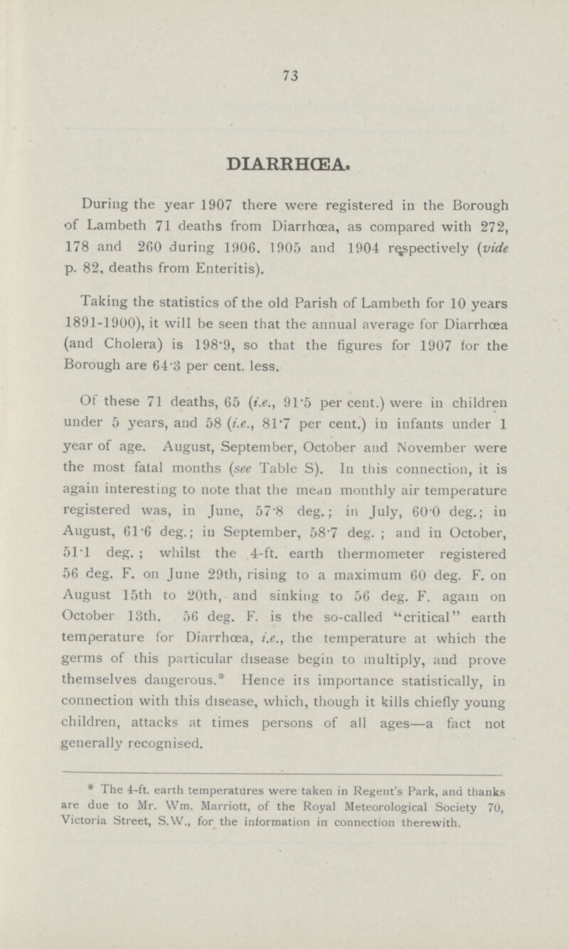 73 DIARRHCEA. During the year 1907 there were registered in the Borough of Lambeth 71 deaths from Diarrhoea, as compared with 272, 178 and 260 during 1906. 1905 and 1904 respectively (vide p. 82, deaths from Enteritis). Taking the statistics of the old Parish of Lambeth for 10 years 1891.1900), it will be seen that the annual average for Diarrhoea (and Cholera) is 198.9, so that the figures for 1907 for the Borough are 64.3 per cent. less. Of these 71 deaths, 65 (i.e., 91.5 per cent.) were in children under 5 years, and 58 (i.e., 81.7 per cent.) in infants under 1 year of age. August, September, October and November were the most fatal months (see Table S). In this connection, it is again interesting to note that the mean monthly air temperature registered was, in June, 57.8 deg.; in July, 60.0 deg.; in August, 61.6 deg.; in September, 58.7 deg. ; and in October, 51T deg. ; whilst the 4.ft. earth thermometer registered 56 deg. F. on June 29th, rising to a maximum 60 deg. F. on August 15th to 20th, and sinking to 56 deg. F. again on October 13th. 56 deg. F. is the socalled critical earth temperature for Diarrhoea, i.e., the temperature at which the germs of this particular disease begin to multiply, and prove themselves dangerous.* Hence its importance statistically, in connection with this disease, which, though it kills chiefly young children, attacks at times persons of all ages—a fact not generally recognised. *The 4.ft. earth temperatures were taken in Regent's Park, and thanks are due to Mr. Wm. Marriott, of the Royal Meteorological Society 70, Victoria Street, S.W., for the information in connection therewith.