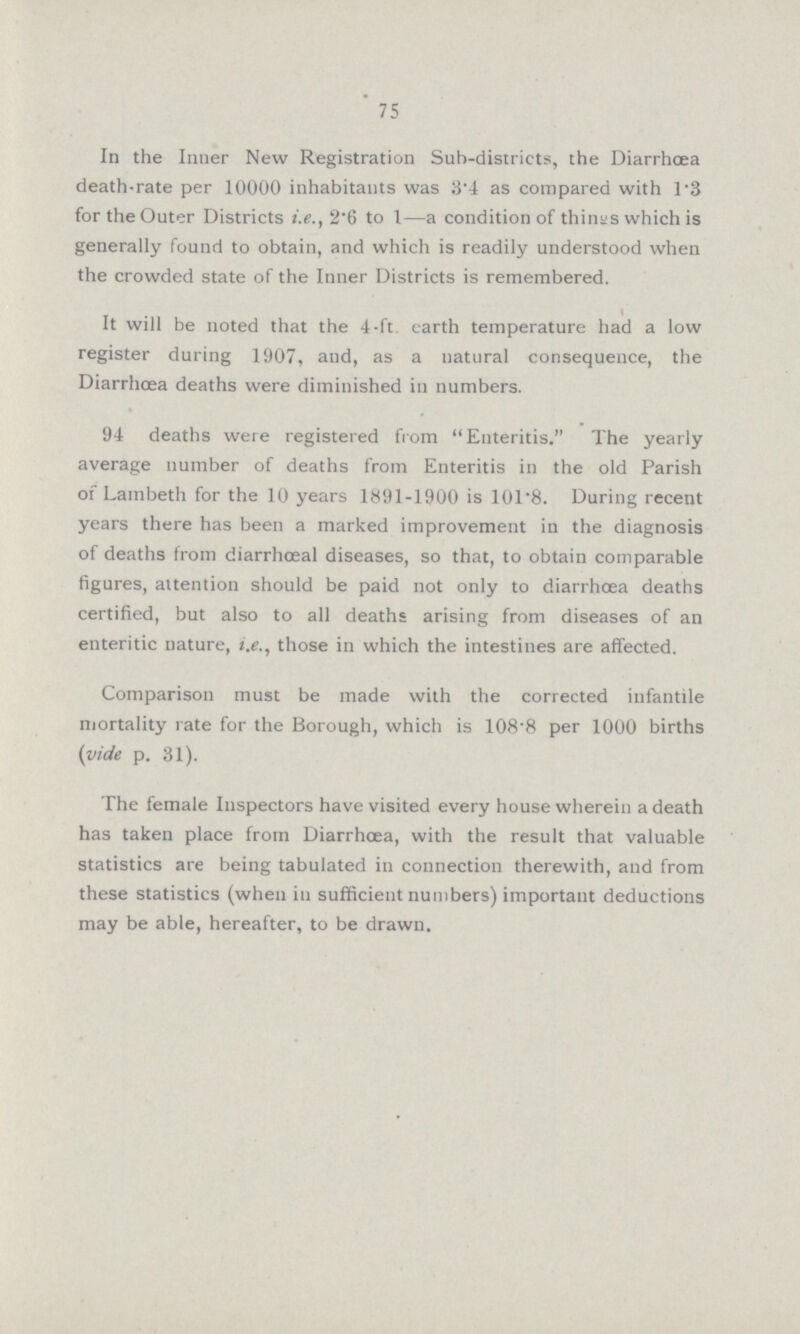 75 In the Inner New Registration Sub-districts, the Diarrhoea death-rate per 10000 inhabitants was 3.4 as compared with 1.3 for the Outer Districts i.e., 2.6 to I—a condition of things which is generally found to obtain, and which is readily understood when the crowded state of the Inner Districts is remembered. It will be noted that the 4.ft. earth temperature had a low register during 1907, and, as a natural consequence, the Diarrhoea deaths were diminished in numbers. 94 deaths were registered from .Enteritis The yearly average number of deaths from Enteritis in the old Parish of Lambeth for the 10 years 1891.1900 is 101.8. During recent years there has been a marked improvement in the diagnosis of deaths from diarrhceal diseases, so that, to obtain comparable figures, attention should be paid not only to diarrhoea deaths certified, but also to all deaths arising from diseases of an enteritic nature, i.e., those in which the intestines are affected. Comparison must be made with the corrected infantile mortality rate for the Borough, which is 108.8 per 1000 births (vide p. 31). The female Inspectors have visited every house wherein a death has taken place from Diarrhoea, with the result that valuable statistics are being tabulated in connection therewith, and from these statistics (when in sufficient numbers) important deductions may be able, hereafter, to be drawn.