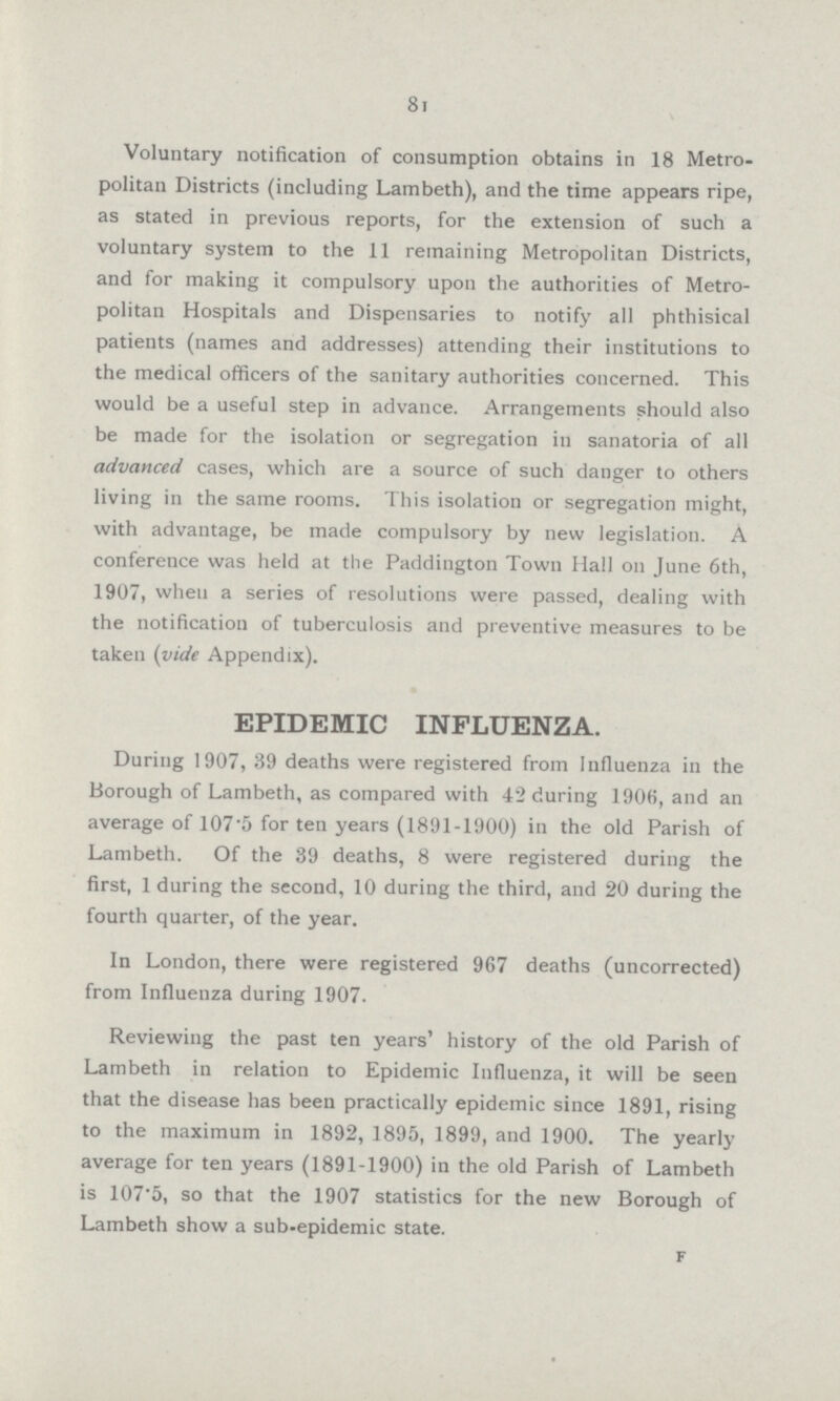 81 Voluntary notification of consumption obtains in 18 Metro politan Districts (including Lambeth), and the time appears ripe, as stated in previous reports, for the extension of such a voluntary system to the 11 remaining Metropolitan Districts, and for making it compulsory upon the authorities of Metro politan Hospitals and Dispensaries to notify all phthisical patients (names and addresses) attending their institutions to the medical officers of the sanitary authorities concerned. This would be a useful step in advance. Arrangements should also be made for the isolation or segregation in sanatoria of all advanced cases, which are a source of such danger to others living in the same rooms. This isolation or segregation might, with advantage, be made compulsory by new legislation. A conference was held at the Paddington Town Hall on June 6th, 1907, when a series of resolutions were passed, dealing with the notification of tuberculosis and preventive measures to be taken (vide Appendix). EPIDEMIC INFLUENZA. During 1907, 39 deaths were registered from Influenza in the Borough of Lambeth, as compared with 42 during 190K, and an average of 107*5 for ten years (1891-1900) in the old Parish of Lambeth. Of the 39 deaths, 8 were registered during the first, 1 during the second, 10 during the third, and 20 during the fourth quarter, of the year. In London, there were registered 967 deaths (uncorrected) from Influenza during 1907. Reviewing the past ten years' history of the old Parish of Lambeth in relation to Epidemic Influenza, it will be seen that the disease has been practically epidemic since 1891, rising to the maximum in 1892, 1895, 1899, and 1900. The yearly average for ten years (1891-1900) in the old Parish of Lambeth is 107'5, so that the 1907 statistics for the new Borough of Lambeth show a sub-epidemic state. f