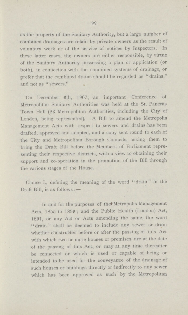 99 as the property of the Sanitary Authority, but a large number of combined drainages are relaid by private owners as the result of voluntary work or of the service of notices by Inspectors. In these latter cases, the owners are either responsible, by virtue of the Sanitary Authority possessing a plan or application (or both), in connection with the combined systems of drainage, or prefer that the combined drains should be regarded as drains, and not as sewers. On December 6th, 1907, an important Conference of Metropolitan Sanitary Authorities was held at the St. Pancras Town Hall (23 Metropolitan Authorities, including the City of London, being represented), A Bill to amend the Metropolis Management Acts with respect to sewers and drains has been drafted, approved and adopted, and a copy sent round to each of the City and Metropolitan Borough Councils, asking them to bring the Draft Bill before the Members of Parliament repre senting their respective districts, with a view to obtaining their support and co-operation in the promotion of the Bill through the various stages of the House. Clause I., defining the meaning of the word drain in the Draft Bill, is as follows :— In and for the purposes of the Metropolis Management Acts, 1855 to 1899; and the Public Health (London) Act, 1891, or any Act or Acts amending the same, the word drain shall be deemed to include any sewer or drain whether constructed before or after the passing of this Act with which two or more houses or premises are at the date of the passing of this Act, or may at any time thereafter be connected or which is used or capable of being or intended to be used for the conveyance of the drainage of such houses or buildings directly or indirectly to any sewer which has been approved as such by the Metropolitan