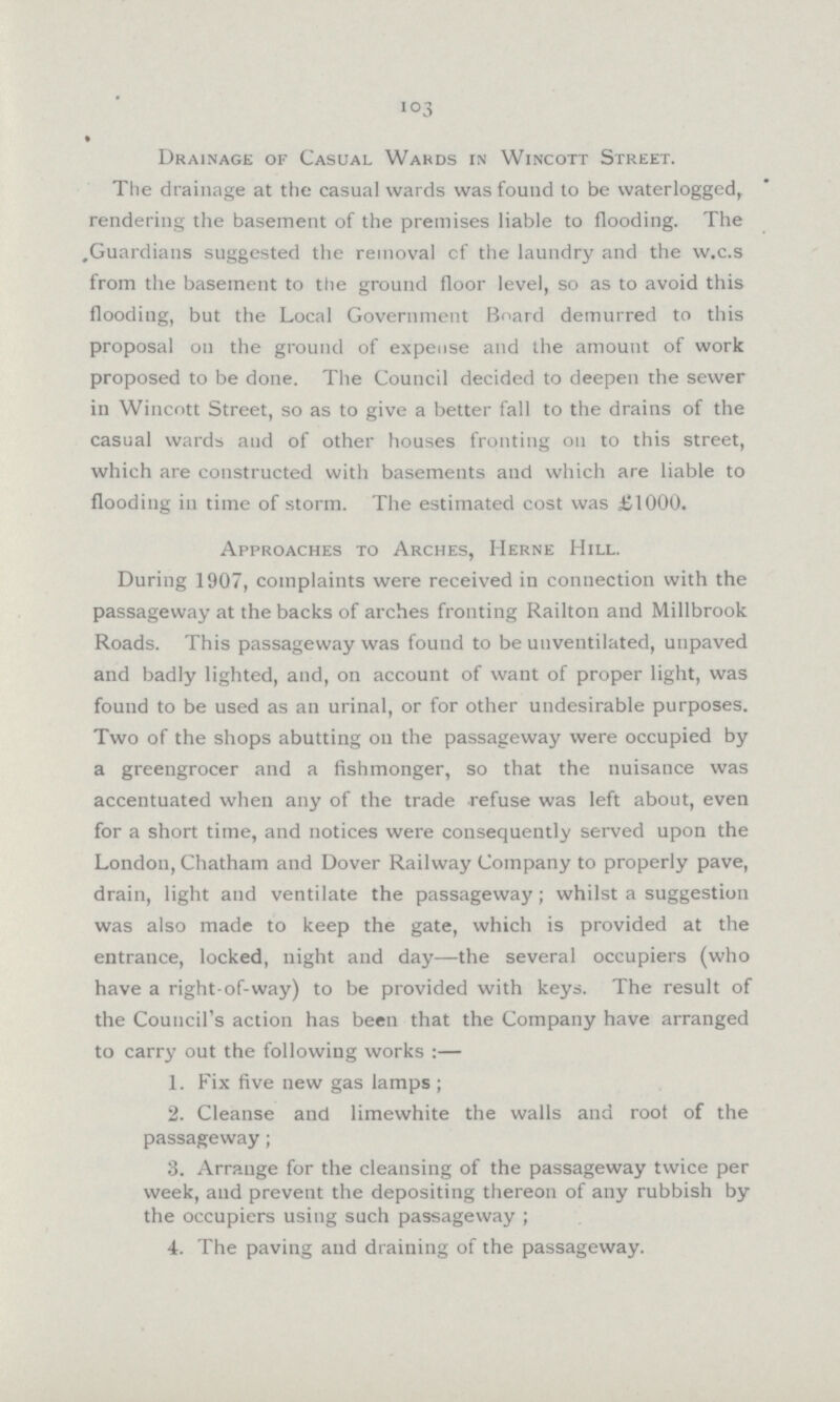 103 Drainage of Casual Wards in Wincott Street. The drainage at the casual wards was found to be waterlogged, rendering the basement of the premises liable to flooding. The Guardians suggested the removal of the laundry and the w.c.s from the basement to the ground floor level, so as to avoid this flooding, but the Local Government Board demurred to this proposal on the ground of expense and the amount of work proposed to be done. The Council decided to deepen the sewer in Wincott Street, so as to give a better fall to the drains of the casual wards and of other houses fronting on to this street, which are constructed with basements and which are liable to flooding in time of storm. The estimated cost was £1000. Approaches to Arches, IIerne Hill. During 1907, complaints were received in connection with the passageway at the backs of arches fronting Railton and Millbrook Roads. This passageway was found to be unventilated, unpaved and badly lighted, and, on account of want of proper light, was found to be used as an urinal, or for other undesirable purposes. Two of the shops abutting oil the passageway were occupied by a greengrocer and a fishmonger, so that the nuisance was accentuated when any of the trade refuse was left about, even for a short time, and notices were consequently served upon the London, Chatham and Dover Railway Company to properly pave, drain, light and ventilate the passageway; whilst a suggestion was also made to keep the gate, which is provided at the entrance, locked, night and day—the several occupiers (who have a right-of-way) to be provided with keys. The result of the Council's action has been that the Company have arranged to carry out the following works :— 1. Fix five new gas lamps; 2. Cleanse and limewhite the walls and root of the passageway; 3. Arrange for the cleansing of the passageway twice per week, and prevent the depositing thereon of any rubbish by the occupiers using such passageway; 4. The paving and draining of the passageway.