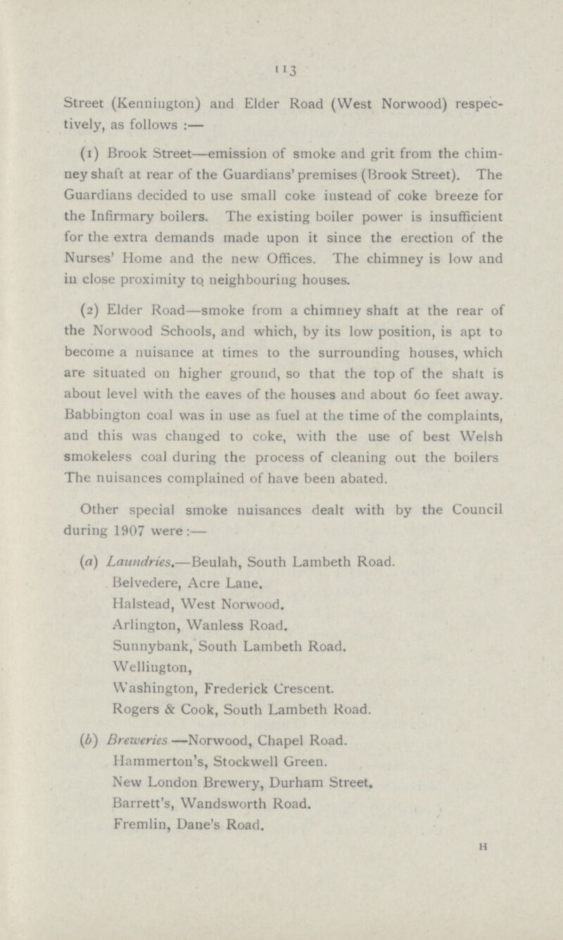 113 Street (Kenniugton) and Elder Road (West Norwood) respec tively, as follows :— (1) Brook Street—emission of smoke and grit from the chim ney shaft at rear of the Guardians' premises (Brook Street). The Guardians decided to use small coke instead of coke breeze for the Infirmary boilers. The existing boiler power is insufficient for the extra demands made upon it since the erection of the Nurses' Home and the new Offices. The chimney is low and ill close proximity to, neighbouring houses. (2) Elder Road—smoke from a chimney shaft at the rear of the Norwood Schools, and which, by its low position, is apt to become a nuisance at times to the surrounding houses, which are situated on higher ground, so that the top of the shaft is about level with the eaves of the houses and about 60 feet away. Babbington coal was in use as fuel at the time of the complaints, and this was changed to coke, with the use of best Welsh smokeless coal during the process of cleaning out the boilers The nuisances complained of have been abated. Other special smoke nuisances dealt with by the Council during 1907 were :— (а) Laundries.—Beulah, South Lambeth Road. Belvedere, Acre Lane. Halstead, West Norwood. Arlington, Wanless Road. Sunnybank, South Lambeth Road. Wellington, Washington, Frederick Crescent. Rogers & Cook, South Lambeth Road. (б) Breweries —Norwood, Chapel Road. Hammerton's, Stockwell Green. New London Brewery, Durham Street. Barrett's, Wandsworth Road. Fremlin, Dane's Road. H