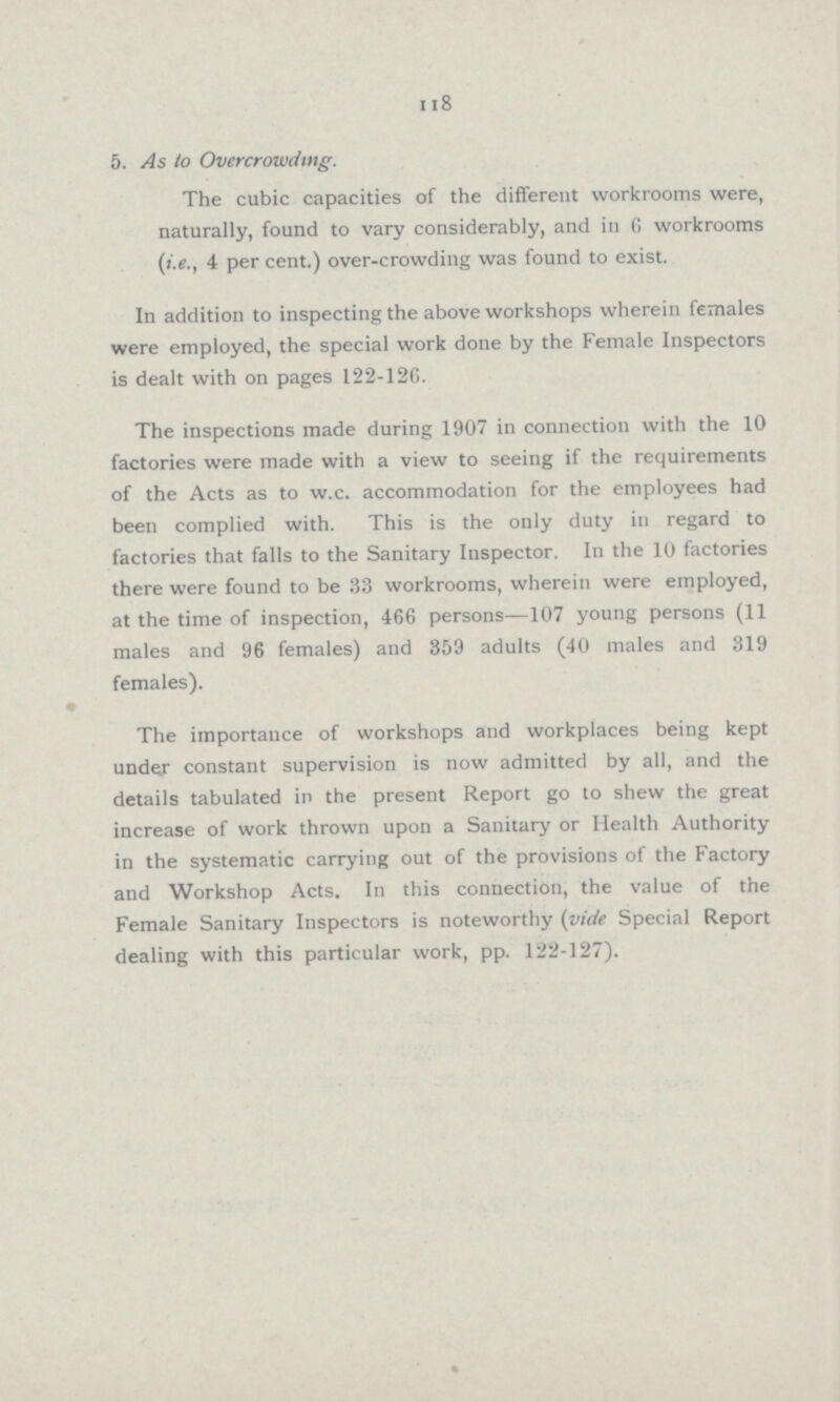 118 5. As to Overcrowding. The cubic capacities of the different workrooms were, naturally, found to vary considerably, and in G workrooms (i.e., 4 per cent.) over-crowding was found to exist. In addition to inspecting the above workshops wherein females were employed, the special work done by the Female Inspectors is dealt with on pages 122-126. The inspections made during 1907 in connection with the 10 factories were made with a view to seeing if the requirements of the Acts as to w.c. accommodation for the employees had been complied with. This is the only duty in regard to factories that falls to the Sanitary Inspector. In the 10 factories there were found to be 33 workrooms, wherein were employed, at the time of inspection, 466 persons—107 young persons (11 males and 96 females) and 359 adults (40 males and 319 females). The importance of workshops and workplaces being kept under constant supervision is now admitted by all, and the details tabulated in the present Report go to shew the great increase of work thrown upon a Sanitary or Health Authority in the systematic carrying out of the provisions of the Factory and Workshop Acts. In this connection, the value of the Female Sanitary Inspectors is noteworthy (vide Special Report dealing with this particular work, pp. 122-127).