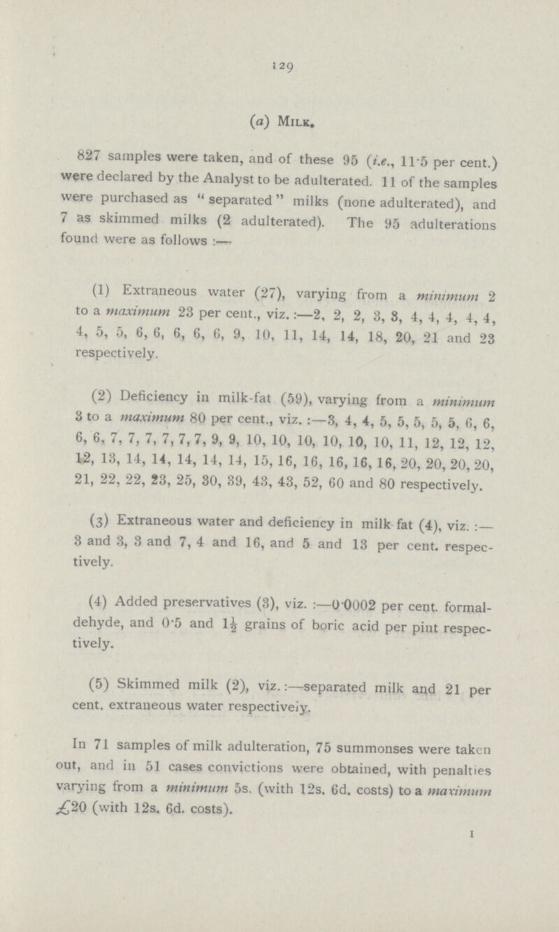 129 (a) Milk. 827 samples were taken, and of these 95 (i.e., 11.5 per cent.) were declared by the Analyst to be adulterated. 11 of the samples were purchased as  separated  milks (none adulterated), and 7 as skimmed milks (2 adulterated). The 95 adulterations found were as follows :— (1) Extraneous water (27), varying from a minimum 2 to a maximum 23 per cent., viz.:—2, 2, 2, 3, 3, 4, 4, 4, 4, 4, 4, 5, 5, 6, 6, 6, 6, 6, 9, 10, 11, 14, 14, 18, 20, 21 and 23 respectively. (2) Deficiency in milk-fat (59), varying from a minimum 3 to a maximum 80 per cent., viz. :—3, 4, 4, 5, 5, 5, 5, 5, fi, 6, 6, 6, 7, 7, 7, 7, 7, 7, 9, 9, 10, 10, 10, 10, 10, 10, 11, 12, 12, 12, 12, 13, 14, 14, 14, 14, 14, 15, 16, 16, 16, 16, 16, 20, 20, 20, 20, 21, 22, 22, 23, 25, 30, 39, 43, 43, 52, 60 and 80 respectively. (3) Extraneous water and deficiency in milk fat (4), viz. :— 3 and 3, 3 and 7, 4 and 16, and 5 and 13 per cent, respec tively. (4) Added preservatives (3), viz :—0 0002 per cent, formal dehyde, and 0.5 and l£ grains of boric acid per pint respec tively. (5) Skimmed milk (2), viz.:—separated milk and 21 per cent, extraneous water respectively. In 71 samples of milk adulteration, 75 summonses were taken out, and in 51 cases convictions were obtained, with penalties varying from a minimum 5s. (with 12s. 6d. costs) to a maximum £20 (with 12s. 6d. costs). I