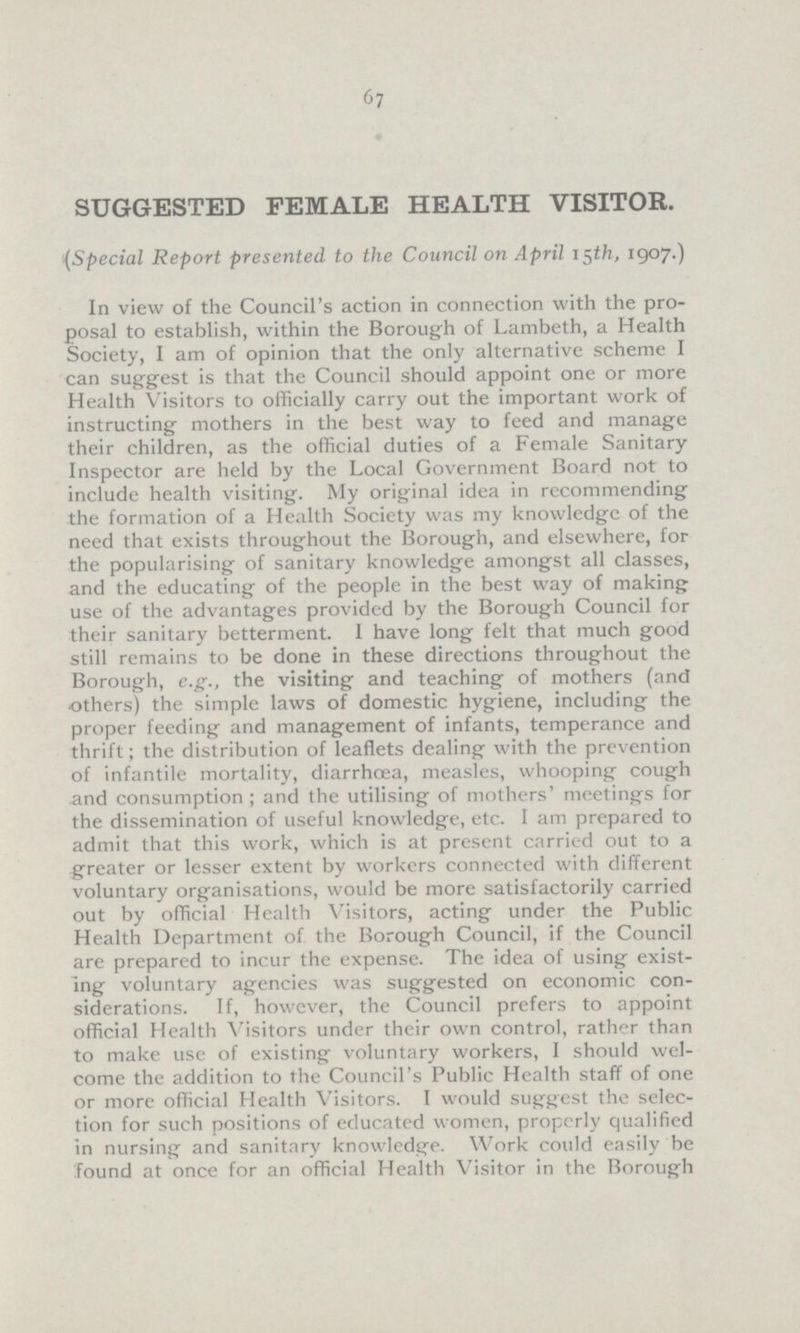 67 SUGGESTED FEMALE HEALTH VISITOR. (Special Report presented to the Council on April 15th, 1907.) In view of the Council's action in connection with the pro posal to establish, within the Borough of Lambeth, a Health Society, I am of opinion that the only alternative scheme I can suggest is that the Council should appoint one or more Health Visitors to officially carry out the important work of instructing mothers in the best way to feed and manage their children, as the official duties of a Female Sanitary Inspector are held by the Local Government Board not to include health visiting. My original idea in recommending the formation of a Health Society was my knowledge of the need that exists throughout the Borough, and elsewhere, for the popularising of sanitary knowledge amongst all classes, and the educating of the people in the best way of making use of the advantages provided by the Borough Council for their sanitary betterment. I have long felt that much good still remains to be done in these directions throughout the Borough, e.g., the visiting and teaching of mothers (and others) the simple laws of domestic hygiene, including the proper feeding and management of infants, temperance and thrift; the distribution of leaflets dealing with the prevention of infantile mortality, diarrhoea, measles, whooping cough and consumption ; and the utilising of mothers' meetings for the dissemination of useful knowledge, etc. I am prepared to admit that this work, which is at present carried out to a greater or lesser extent by workers connected with different voluntary organisations, would be more satisfactorily carried out by official Health Visitors, acting under the Public Health Department of the Borough Council, if the Council are prepared to incur the expense. The idea of using exist ing voluntary agencies was suggested on economic con siderations. If, however, the Council prefers to appoint official Health Visitors under their own control, rather than to make use of existing voluntary workers, I should wel come the addition to the Council's Public Health staff of one or more official Health Visitors. I would suggest the selec tion for such positions of educated women, properly qualified in nursing and sanitary knowledge. Work could easily be found at once for an official Health Visitor in the Borough