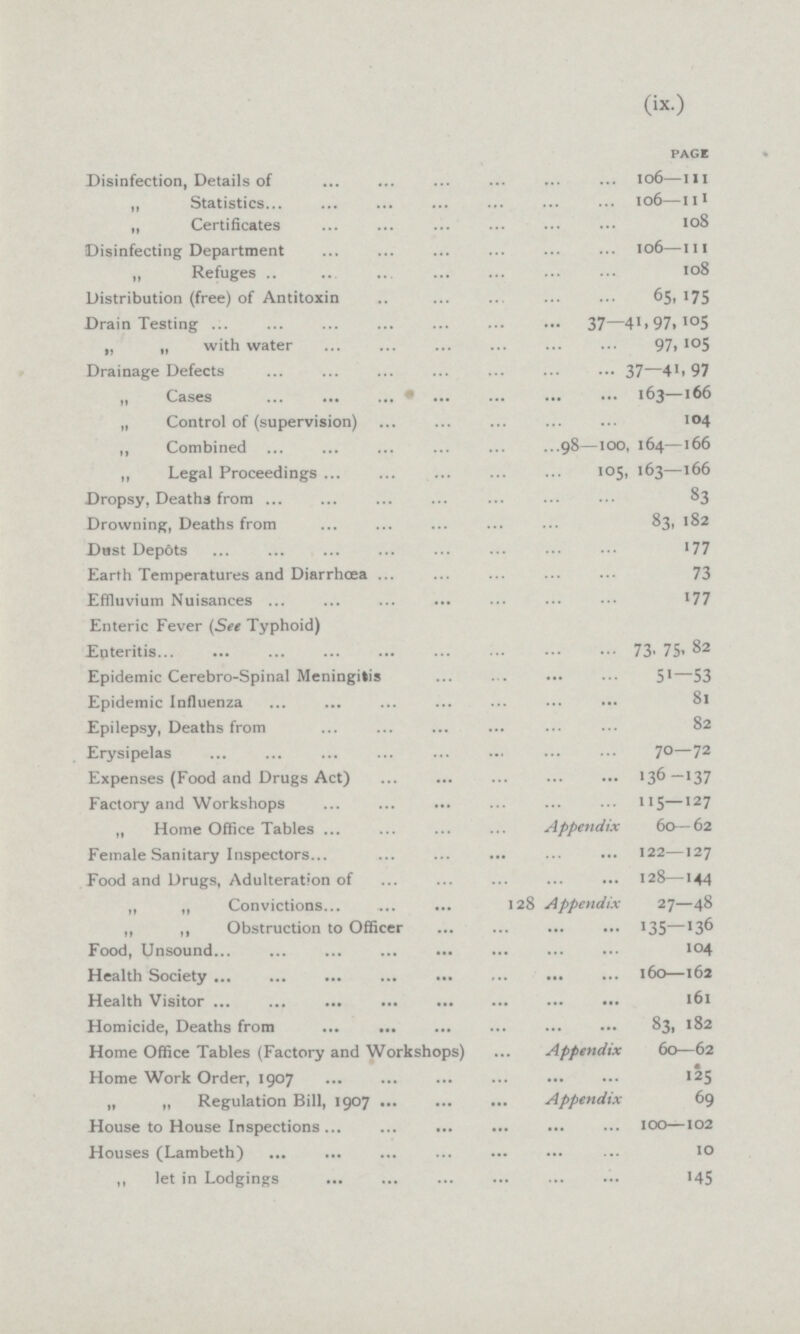 (ix.) Disinfection, Details of 106-111 ,, Statistics 106-111 „ Certificates 108 Disinfecting Department106-111 ,, Refuges 108 Distribution (free) of Antitoxin 65-175 Drain Testing 37-41,97,105 „ „ with water97,105 Drainage Defects37-41,97 „ Cases 37-41,97 „ Control of (supervision) 104 ,, Combined 98-108,164-166 ,, Legal Proceedings 105,163-163 Dropsy, Deaths from 83 Drowning, Deaths from 83,182 Dust Depots 177 Earth Temperatures and Diarrhoea 73 Effluvium Nuisances 177 Enteric Fever (See Typhoid) Epteritis Epidemic Cerebro-Spinal Meningitis 51-53 Epidemic Influenza 81 Epilepsy, Deaths from 82 Erysipelas 70-72 Expenses (Food and Drugs Act) 136-137 Factory and Workshops 115-127 „ Home Office Tables appendix 60-62 Female Sanitary Inspectors 122-127 Food and Drugs, Adulteration of 128-144 „ „ Convictions 128 appendix 60-62 ,, ,, Obstruction to Officer 135-136 Food, Unsound 104 Health Society 160-162 Health Visitor 161 Homicide, Deaths from 83, 182 Home Office Tables (Factory and Workshops) appendix 60-62 Home Work Order, 1907 125 „ „ Regulation Bill, 1907 69 House to House Inspections 100-102 Houses (Lambeth) 10 ,, let in Lodgings 145