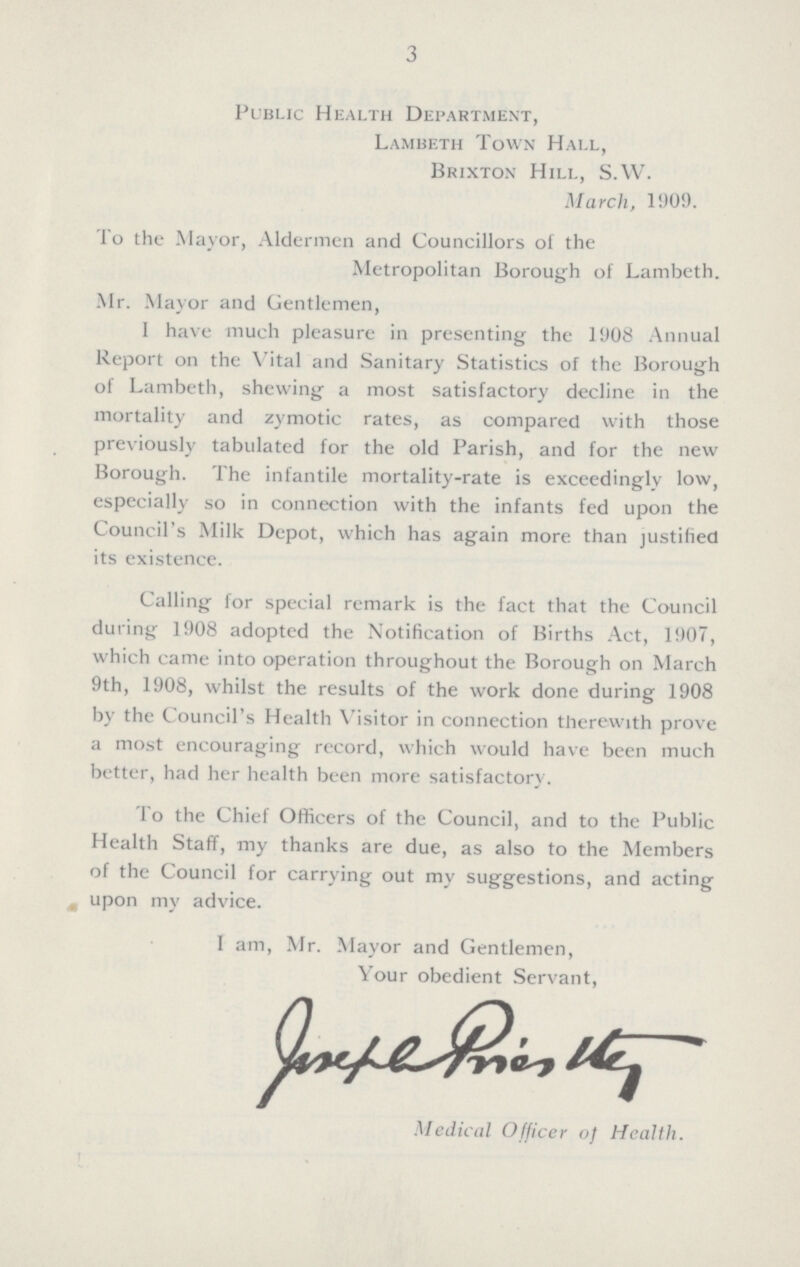 3 Public Health Department, Lambeth Town Hall, Brixton Hill, S.W. March, 1909. To the Mayor, Aldermen and Councillors of the Metropolitan Borough of Lambeth. Mr. Mayor and Gentlemen, I have much pleasure in presenting the 1908 Annual Report on the Vital and Sanitary Statistics of the Borough of Lambeth, shewing a most satisfactory decline in the mortality and zymotic rates, as compared with those previously tabulated for the old Parish, and for the new Borough. The infantile mortality-rate is exceedingly low, especially so in connection with the infants fed upon the Council's Milk Depot, which has again more than justified its existence. Calling for special remark is the fact that the Council during 1908 adopted the Notification of Births Act, 1907, which came into operation throughout the Borough on March 9th, 1908, whilst the results of the work done during 1908 by the Council's Health Visitor in connection therewith prove a most encouraging record, which would have been much better, had her health been more satisfactory . To the Chief Officers of the Council, and to the Public Health Staff, my thanks are due, as also to the Members of the Council for carrying out my suggestions, and acting upon my advice. I am, Mr. Mayor and Gentlemen, Your obedient Servant, Joseph Priestly Medical Officer of Health.