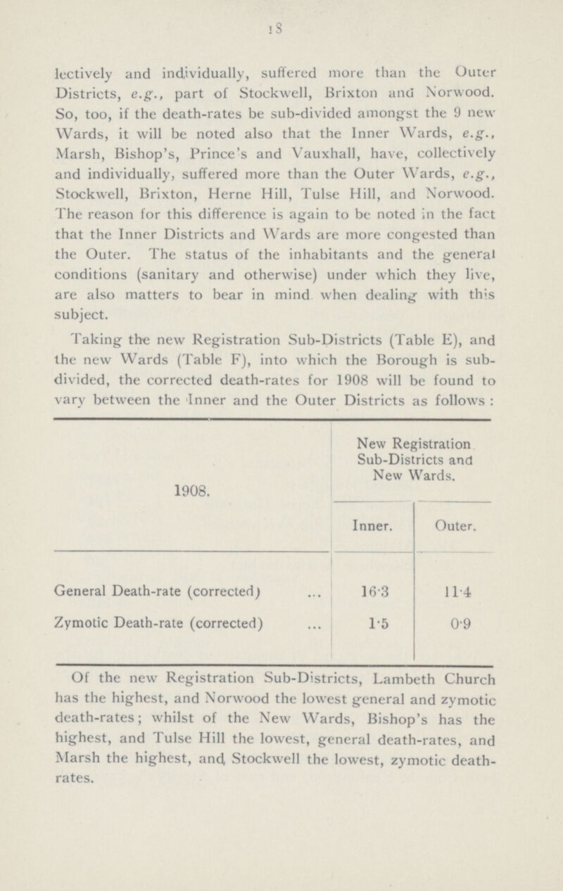 18 lectively and individually, suffered more than the Outer Districts, e.g., part of Stockwell, Brixton and Norwood. So, too, if the death-rates be sub-divided amongst the 9 new Wards, it will be noted also that the Inner Wards, e.g., Marsh, Bishop's, Prince's and Vauxhall, have, collectively and individually, suffered more than the Outer Wards, e.g., Stockwell, Brixton, Herne Hill, Tulse Hill, and Norwood. The reason for this difference is again to be noted in the fact that the Inner Districts and Wards are more congested than the Outer. The status of the inhabitants and the general conditions (sanitary and otherwise) under which they live, are also matters to bear in mind when dealing with this subject. Taking the new Registration Sub-Districts (Table E), and the new Wards (Table F), into which the Borough is sub divided, the corrected death-rates for 1908 will be found to vary between the Inner and the Outer Districts as follows : 1908. New Registration Sub-Districts and New Wards. Inner. Outer. General Death-rate (corrected) 16.3 11.4 Zymotic Death-rate (corrected) 1.5 0.9 Of the new Registration Sub-Districts, Lambeth Church has the highest, and Norwood the lowest general and zymotic death-rates; whilst of the New Wards, Bishop's has the highest, and Tulse Hill the lowest, general death-rates, and Marsh the highest, and Stockwell the lowest, zymotic death rates.