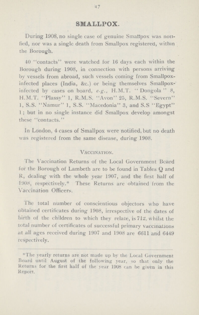 47 SMALLPOX. During 1908, no single case of genuine Smallpox was non fied, nor was a single death from Smallpox registered, within the Borough. 40 contacts were watched for 16 days each within the Borough during 1908, in connection with persons arriving by vessels from abroad, such vessels coming from Smallpox infected places (India, &c.) or being themselves Smallpox infected by cases on board, e g., H.M.T. Dongola 8, H.M.T. Plassy 1, R.M.S. Avon 25, R.M.S. Severn 1, S.S. Namur 1, S.S. Macedonia 3, and S.S Egypt 1; but in no single instance did Smallpox develop amongst these contacts. In London, 4 cases of Smallpox were notified, but no death was registered from the same disease, during 1908. Vaccination. The Vaccination Returns of the Local Government Board for the Borough of Lambeth are to be found in Tables Q and R, dealing with the whole year 1907, and the first half of 1908, respectively.* These Returns are obtained from the Vaccination Officers. The total number of conscientious objectors who have obtained certificates during 1908, irrespective of the dates of birth of the children to which they relate, is 71a, whilst the total number of certificates of successful primary vaccinations at all ages received during 1907 and 1908 are 6611 and 6449 respectively. * The yearly returns are not made up by the Local Government Board until August of the following year, so that only the Returns for the first half of the year 1908 can be given in this Report.