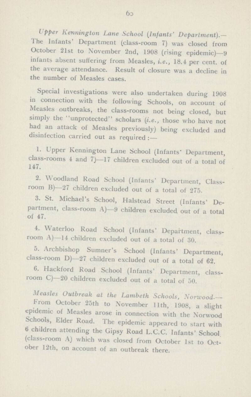 100 Upper Kennington Lane School (Infants' Department).— The Infants' Department (class-room 7) was closed from October 21st to November 2nd, 1908 (rising epidemic)—9 infants absent suffering from Measles, i.e., 18.4 per cent. of the average attendance. Result of closure was a decline in the number of Measles cases. Special investigations were also undertaken during 1908 in connection with the following Schools, on account of Measles outbreaks, the class-rooms not being closed, but simply the unprotected scholars (i.e., those who have not had an attack of Measles previously) being excluded and disinfection carried out as required:— 1. Upper Kennington Lane School (Infants' Department, class-rooms 4 and 7)—17 children excluded out of a total of 147. 2. Woodland Road School (Infants' Department, Class room B)—27 children excluded out of a total of 275. 3. St. Michael's School, Halstead Street (Infants' De partment, class-room A)—9 children excluded, out of a total of 47. 4. Waterloo Road School (Infants' Department, class room A)—14 children excluded out of a total of 30. 5. Archbishop Sumner's School (Infants' Department, class-room D)—27 children excluded out of a total of 62. 6. Hackford Road School (Infants' Department, class room C)—20 children excluded out of a total of 50. Measles Outbreak at the Lambeth Schools, Norwood.— From October 25th to November 11th, 1908, a slight epidemic of Measles arose in connection with the Norwood Schools, Elder Road. The epidemic appeared to start with 6 children attending the Gipsy Road L.C.C. Infants' School, (class-room A) which was closed from October 1st to Oct ober 12th, on account of an outbreak there.