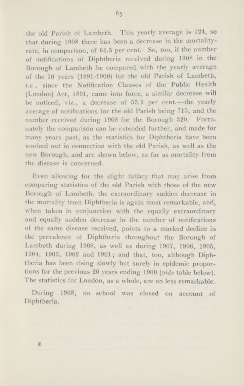 65 the old Parish of Lambeth. This yearly average is 124, so that during 1908 there has been a decrease in the mortality rate, in comparison, of 64.5 per cent. So, too, if the number of notifications of Diphtheria received during 1908 in the Borough of Lambeth be compared, with the yearly average of the 10 years (1891-1900) for the old Parish of Lambeth, i.e., since the Notification Clauses of the Public Health (London) Act, 1891, came into force, a similar decrease will be noticed, viz., a decrease of 55.2 per cent.—the yearly average of notifications for the old Parish being 715, and the number received during 1908 for the Borough 320. Fortu nately the comparison can be extended further, and made for many years past, as the statistics for Diphtheria have been worked out in connection with the old Parish, as well as the new Borough, and are shewn below, as far as mortality from the disease is concerned. Even allowing for the slight fallacy that may arise from comparing statistics of the old Parish with those of the new Borough of Lambeth, the extraordinary sudden decrease in the mortality from Diphtheria is again most remarkable, and, when taken in conjunction with the equally extraordinary and equally sudden decrease in the number of notifications of the same disease received, points to a marked decline in the prevalence of Diphtheria throughout the Borough of Lambeth during 1908, as well as during 1907, 1906, 1905, 1904, 1903, 1902 and 1901; and that, too, although Diph theria has been rising slowly but surely in epidemic propor tions for the previous 20 years ending 1900 (vide table below). I he statistics for London, as a whole, are no less remarkable. During 1908, no school was closed on account of Diphtheria. E