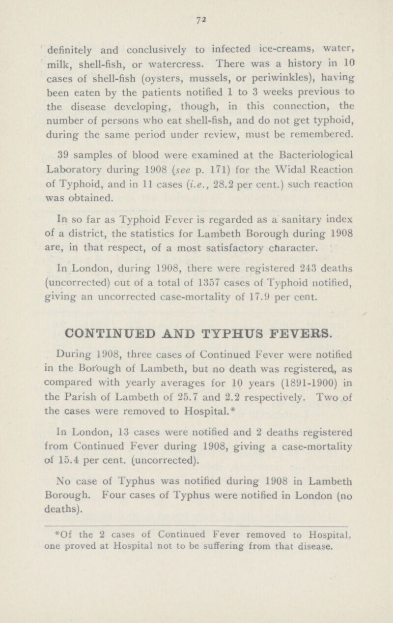 72 definitely and conclusively to infected ice-creams, water, milk, shell-fish, or watercress. There was a history in 10 cases of shell-fish (oysters, mussels, or periwinkles), having been eaten by the patients notified 1 to 3 weeks previous to the disease developing, though, in this connection, the number of persons who eat shell-fish, and do not get typhoid, during the same period under review, must be remembered. 39 samples of blood were examined at the Bacteriological Laboratory during 1908 (see p. 171) for the Widal Reaction of Typhoid, and in 11 cases (i.e., 28.2 per cent.) such reaction was obtained. In so far as Typhoid Fever is regarded as a sanitary index of a district, the statistics for Lambeth Borough during 1908 are, in that respect, of a most satisfactory character. In London, during 1908, there were registered 243 deaths (uncorrected) out of a total of 1357 cases of Typhoid notified, giving an uncorrected case-mortality of 17.9 per cent. CONTINUED AND TYPHUS FEVERS. During 1908, three cases of Continued Fever were notified in the Borough of Lambeth, but no death was registered,, as compared with yearly averages for 10 years (1891-1900) in the Parish of Lambeth of 25.7 and 2.2 respectively. Two of the cases were removed to Hospital.* In London, 13 cases were notified and 2 deaths registered from Continued Fever during 1908, giving a case-mortality of 15.4 per cent. (uncorrected). No case of Typhus was notified during 1908 in Lambeth Borough. Four cases of Typhus were notified in London (no deaths). *Of the 2 cases of Continued Fever removed to Hospital, one proved at Hospital not to be suffering from that disease.