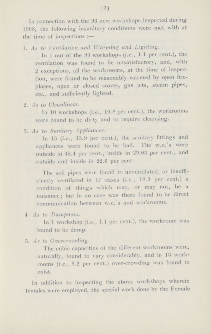 123 In connection with the 93 new workshops inspected during 1908, the following insanitary conditions were met with at the time of inspections:— 1. As to Ventilation and Wanning and Lighting. In 1 out of the 93 workshops (i.e., 1.1 per cent.), the ventilation was found to be unsatisfactory, and, with 2 exceptions, all the workrooms, at the time of inspec tion, were found to be reasonably warmed by open fire places, open or closed stoves, gas jets, steam pipes, etc., and sufficiently lighted. 2. As to Cleanliness. In 10 workshops (i.e., 10.8 per cent.), the workrooms were found to be dirty and to require cleansing. 3. As to Sanitary Appliances. In 13 (i.e., 13.9 per cent.), the sanitary fittings and appliances were found to be bad. The w.c.'s were outside in 48.4 per cent., inside in 29.03 per cent., and outside and inside in 22.6 per cent. The soil pipes were found to unventilated, or insuffi ciently ventilated in 17 cases (i.e., 18.3 per cent.) a condition of things which may, or may not, be a nuisance; but in no case was there found to be direct communication between w.c.'s and workrooms. 4. As to Dampness. In 1 workshop (i.e., 1.1 per cent.), the workroom was found to be damp. 5. As to Overcrowding. The cubic capacities of the different workrooms were, naturally, found to vary considerably, and in 13 work rooms (i.e., 9.2 per cent.) over-crowding was found to exist. In addition to inspecting the above workshops wherein females were employed, the special work done by the Female