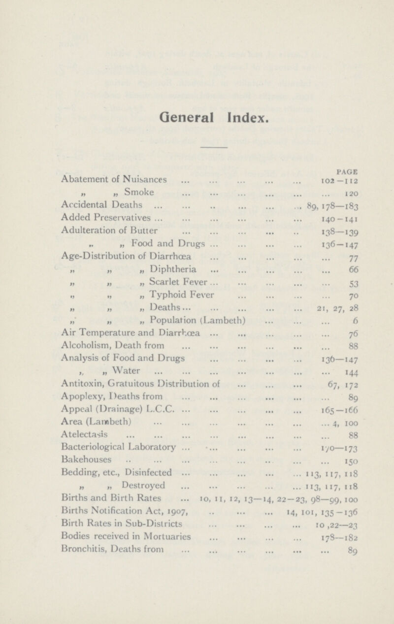General Index. PAGE Abatement of Nuisances 102—112 „ „ Smoke 120 Accidental Deaths 89,178—183 Added Preservatives 140 —141 Adulteration of Butter 138—139 „ ,, Food and Drugs 136—147 Age-Distribution of Diarrhœa 77 „ „ „ Diphtheria 66 „ „ „ Scarlet Fever 53 „ „ „ Typhoid Fever 70 „ „ „ Deaths 21, 27, 28 ,, „ ,, Population (Lambeth) 6 Air Temperature and Diarrhœa 76 Alcoholism, Death from 88 Analysis of Food and Drugs 136—147 ,, „ Water 144 Antitoxin, Gratuitous Distribution of 67, 172 Apoplexy, Deaths from 89 Appeal (Drainage) L.C.C 165—166 Area (Lambeth) 4, 100 Atelectasis 88 Bacteriological Laboratory 170—173 Bakehouses 150 Bedding, etc., Disinfected 113, 117, 118 „ „ Destroyed 113, 117, 118 Births and Birth Rates 10, 11, 12, 13—14, 22 — 23, 98—99, 100 Births Notification Act, 1907, 14,101,135 — 136 Birth Rates in Sub-Districts 10 ,22—23 Bodies received in Mortuaries 178—182 Bronchitis, Deaths from 89
